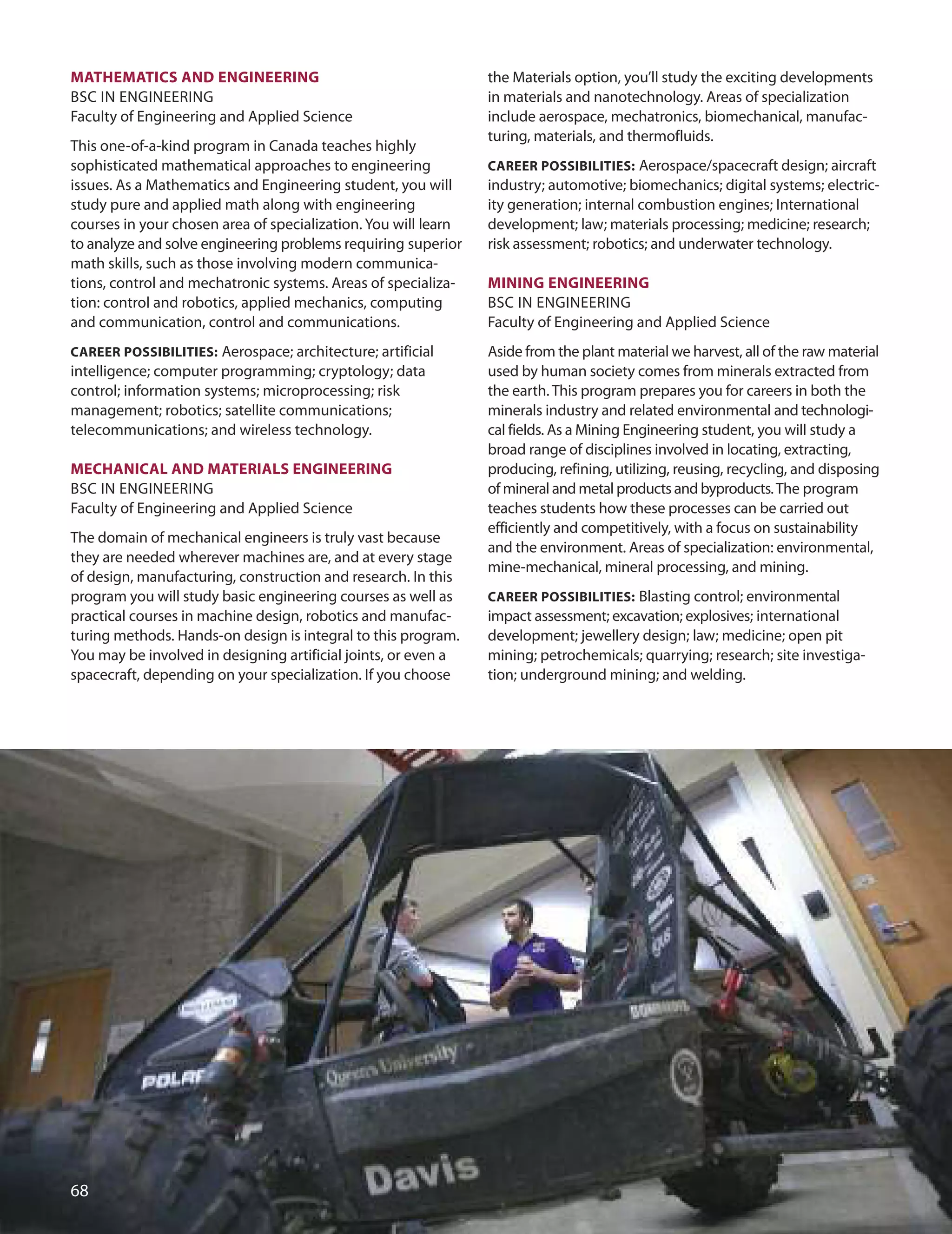 mATHemATICS AnD enGIneerInG
BSC IN ENGINEERING
Faculty of Engineering and Applied Science
This one-of-a-kind program in Canada teaches highly
sophisticated mathematical approaches to engineering
issues. As a Mathematics and Engineering student, you will
study pure and applied math along with engineering
courses in your chosen area of specialization. You will learn
to analyze and solve engineering problems requiring superior
math skills, such as those involving modern communica-
tions, control and mechatronic systems. Areas of specializa-
tion: control and robotics, applied mechanics, computing
and communication, control and communications.
CAreer POSSIBILITIeS: Aerospace; architecture; artificial
intelligence; computer programming; cryptology; data
control; information systems; microprocessing; risk
management; robotics; satellite communications;
telecommunications; and wireless technology.
meCHAnICAL AnD mATerIALS enGIneerInG
BSC IN ENGINEERING
Faculty of Engineering and Applied Science
The domain of mechanical engineers is truly vast because
they are needed wherever machines are, and at every stage
of design, manufacturing, construction and research. In this
program you will study basic engineering courses as well as
practical courses in machine design, robotics and manufac-
turing methods. Hands-on design is integral to this program.
You may be involved in designing artificial joints, or even a
spacecraft, depending on your specialization. If you choose
the Materials option, you’ll study the exciting developments
in materials and nanotechnology. Areas of specialization
include aerospace, mechatronics, biomechanical, manufac-
turing, materials, and thermofluids.
CAreer POSSIBILITIeS: Aerospace/spacecraft design; aircraft
industry; automotive; biomechanics; digital systems; electric-
ity generation; internal combustion engines; International
development; law; materials processing; medicine; research;
risk assessment; robotics; and underwater technology.
mInInG enGIneerInG
BSC IN ENGINEERING
Faculty of Engineering and Applied Science
Aside from the plant material we harvest, all of the raw material
used by human society comes from minerals extracted from
the earth. This program prepares you for careers in both the
minerals industry and related environmental and technologi-
cal fields. As a Mining Engineering student, you will study a
broad range of disciplines involved in locating, extracting,
producing, refining, utilizing, reusing, recycling, and disposing
of mineral and metal products and byproducts.The program
teaches students how these processes can be carried out
efficiently and competitively, with a focus on sustainability
and the environment. Areas of specialization: environmental,
mine-mechanical, mineral processing, and mining.
CAreer POSSIBILITIeS: Blasting control; environmental
impact assessment; excavation; explosives; international
development; jewellery design; law; medicine; open pit
mining; petrochemicals; quarrying; research; site investiga-
tion; underground mining; and welding.

 