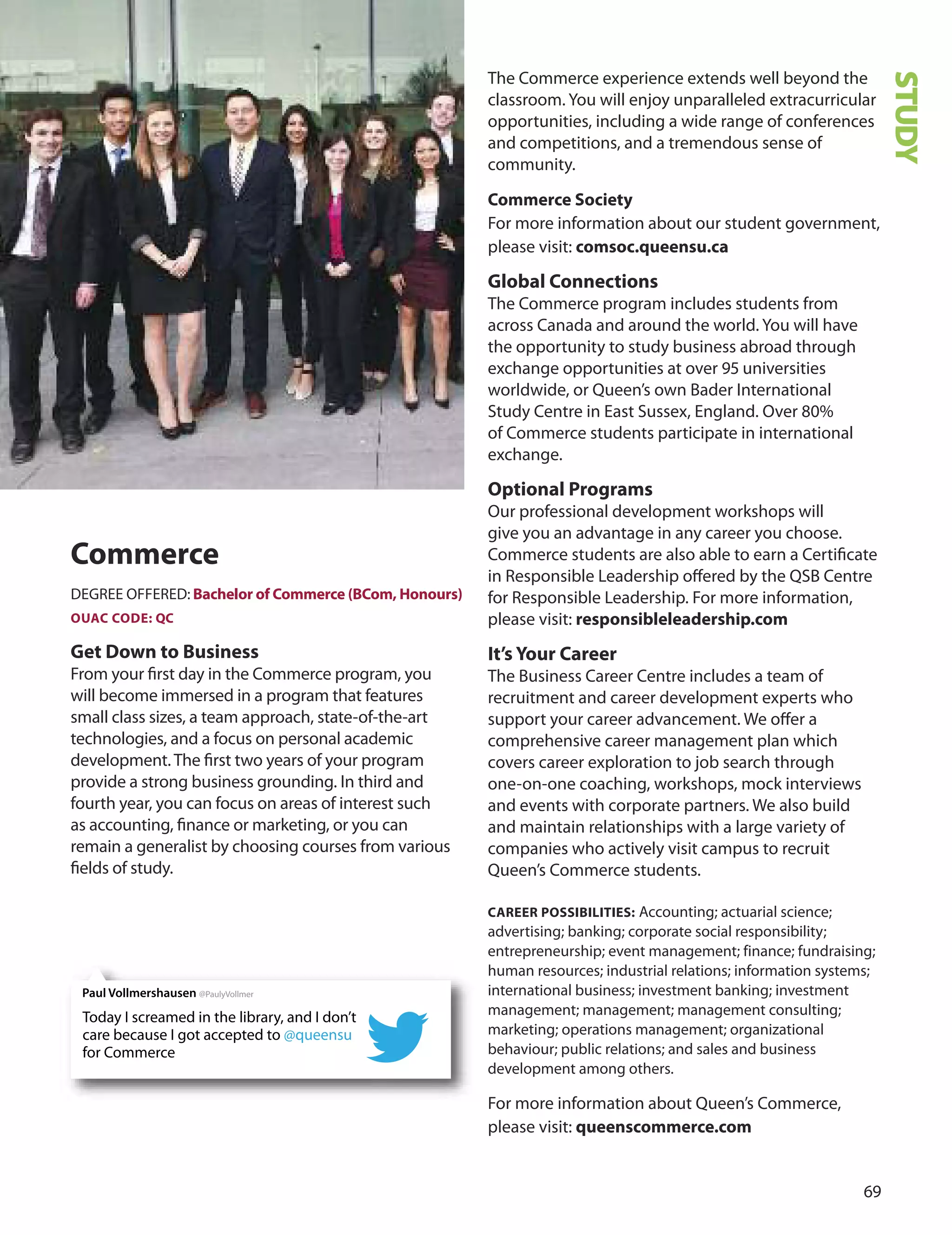 
Commerce
dEGREE oFFEREd: Bachelor of Commerce (BCom, Honours)
OUAC CODe: QC
Get Down to Business
From your ﬁrst day in the Commerce program, you
will become immersed in a program that features
small class sizes, a team approach, state-of-the-art
technologies, and a focus on personal academic
development. The ﬁrst two years of your program
provide a strong business grounding. In third and
fourth year, you can focus on areas of interest such
as accounting, ﬁnance or marketing, or you can
remain a generalist by choosing courses from various
ﬁelds of study.
The Commerce experience extends well beyond the
classroom. You will enjoy unparalleled extracurricular
opportunities, including a wide range of conferences
and competitions, and a tremendous sense of
community.
Commerce Society
For more information about our student government,
please visit: comsoc.queensu.ca
Global Connections
The Commerce program includes students from
across Canada and around the world. You will have
the opportunity to study business abroad through
exchange opportunities at over  universities
worldwide, or Queen’s own Bader International
Study Centre in East Sussex, England. over 0%
of Commerce students participate in international
exchange.
Optional Programs
our professional development workshops will
give you an advantage in any career you choose.
Commerce students are also able to earn a Certiﬁcate
in Responsible Leadership oﬀered by the QSB Centre
for Responsible Leadership. For more information,
please visit: responsibleleadership.com
It’s Your Career
The Business Career Centre includes a team of
recruitment and career development experts who
support your career advancement. We oﬀer a
comprehensive career management plan which
covers career exploration to job search through
one-on-one coaching, workshops, mock interviews
and events with corporate partners. We also build
and maintain relationships with a large variety of
companies who actively visit campus to recruit
Queen’s Commerce students.
CAreer POSSIBILITIeS: Accounting; actuarial science;
advertising; banking; corporate social responsibility;
entrepreneurship; event management; finance; fundraising;
human resources; industrial relations; information systems;
international business; investment banking; investment
management; management; management consulting;
marketing; operations management; organizational
behaviour; public relations; and sales and business
development among others.
For more information about Queen’s Commerce,
please visit: queenscommerce.com
STUDY
Today I screamed in the library, and I don’t
care because I got accepted to @queensu
for Commerce
Paul Vollmershausen @PaulyVollmer
 