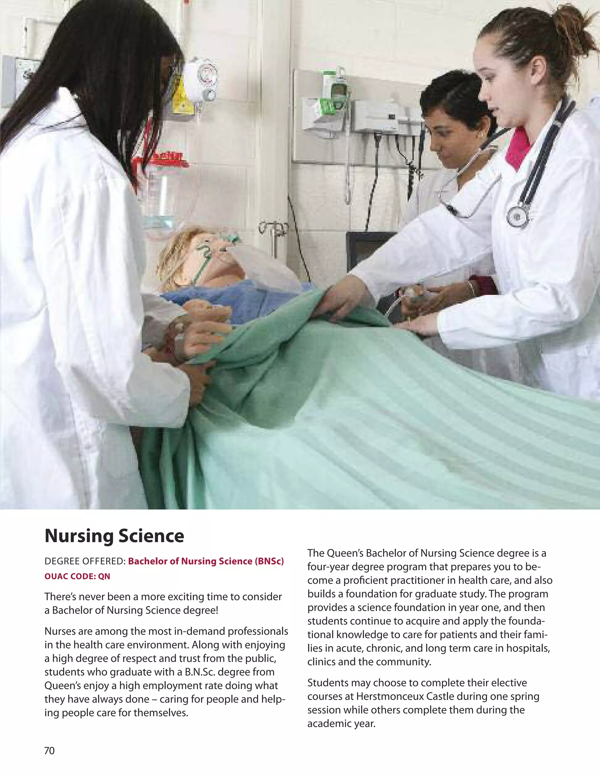 70
nursing Science
The Queen’s Bachelor of Nursing Science degree is a
dEGREE oFFEREd: Bachelor of nursing Science (BnSc)
four-year degree program that prepares you to be-
OUAC CODe: Qn
come a proﬁcient practitioner in health care, and also
There’s never been a more exciting time to consider builds a foundation for graduate study. The program
a Bachelor of Nursing Science degree! provides a science foundation in year one, and then
students continue to acquire and apply the founda-
Nurses are among the most in-demand professionals tional knowledge to care for patients and their fami-
in the health care environment. Along with enjoying lies in acute, chronic, and long term care in hospitals,
a high degree of respect and trust from the public, clinics and the community.
students who graduate with a B.N.Sc. degree from
Queen’s enjoy a high employment rate doing what Students may choose to complete their elective
they have always done – caring for people and help- courses at Herstmonceux Castle during one spring
ing people care for themselves. session while others complete them during the
academic year.
 