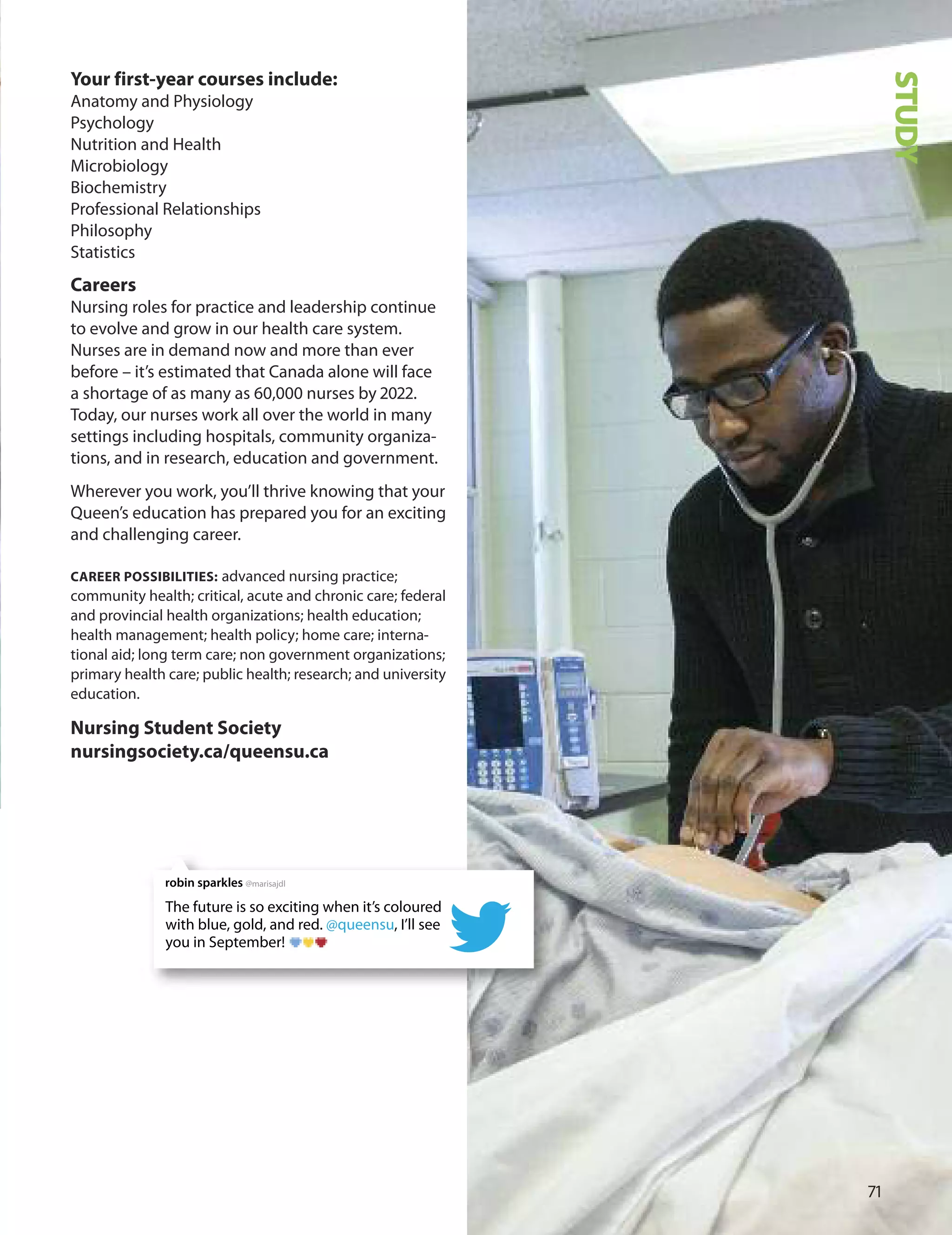 Your first-year courses include:
Anatomy and Physiology
Psychology
Nutrition and Health
Microbiology
Biochemistry
Professional Relationships
Philosophy
Statistics
Careers
Nursing roles for practice and leadership continue
to evolve and grow in our health care system.
Nurses are in demand now and more than ever
before – it’s estimated that Canada alone will face
a shortage of as many as 0,000 nurses by 0.
Today, our nurses work all over the world in many
settings including hospitals, community organiza-
tions, and in research, education and government.
Wherever you work, you’ll thrive knowing that your
Queen’s education has prepared you for an exciting
and challenging career.
CAreer POSSIBILITIeS: advanced nursing practice;
community health; critical, acute and chronic care; federal
and provincial health organizations; health education;
health management; health policy; home care; interna-
tional aid; long term care; non government organizations;
primary health care; public health; research; and university
education.
nursing Student Society
nursingsociety.ca/queensu.ca
71
STUDYThe future is so exciting when it’s coloured
with blue, gold, and red. @queensu, I’ll see
you in September!
robin sparkles @marisajdl
 