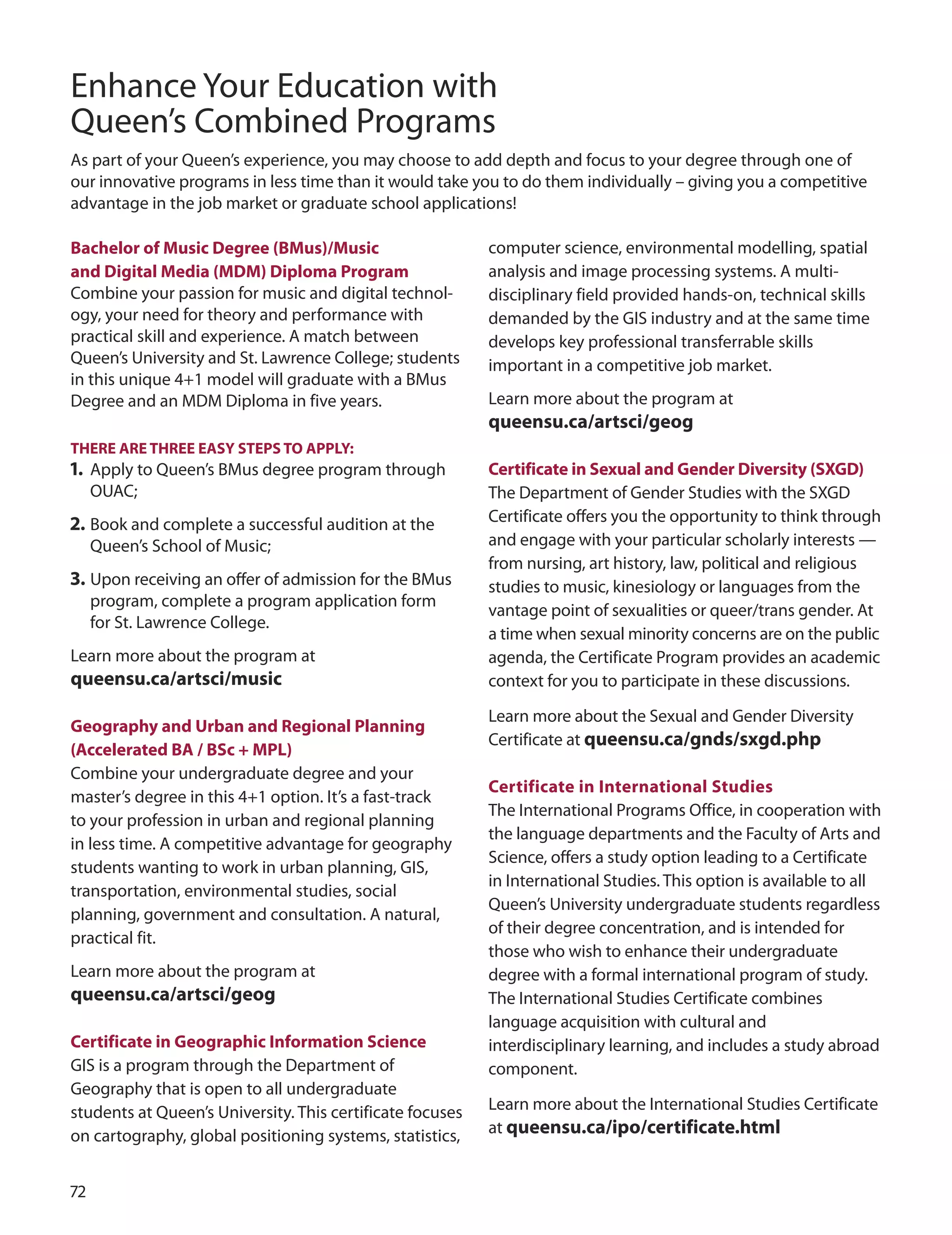 7
Enhance Your Education with
Queen’s Combined Programs
As part of your Queen’s experience, you may choose to add depth and focus to your degree through one of
our innovative programs in less time than it would take you to do them individually – giving you a competitive
advantage in the job market or graduate school applications!
Bachelor of music Degree (Bmus)/music
and Digital media (mDm) Diploma Program
Combine your passion for music and digital technol-
ogy, your need for theory and performance with
practical skill and experience. A match between
Queen’s university and St. Lawrence College; students
in this unique 4+1 model will graduate with a BMus
degree and an MdM diploma in five years.
THere Are THree eASY STePS TO APPLY:
1. Apply to Queen’s BMus degree program through
ouAC;
2. Book and complete a successful audition at the
Queen’s School of Music;
3. upon receiving an oﬀer of admission for the BMus
program, complete a program application form
for St. Lawrence College.
Learn more about the program at
queensu.ca/artsci/music
Geography and Urban and regional Planning
(Accelerated BA / BSc + mPL)
Combine your undergraduate degree and your
master’s degree in this 4+1 option. It’s a fast-track
to your profession in urban and regional planning
in less time. A competitive advantage for geography
students wanting to work in urban planning, GIS,
transportation, environmental studies, social
planning, government and consultation. A natural,
practical fit.
Learn more about the program at
queensu.ca/artsci/geog
Certificate in Geographic Information Science
GIS is a program through the department of
Geography that is open to all undergraduate
students at Queen’s university. This certificate focuses
on cartography, global positioning systems, statistics,
computer science, environmental modelling, spatial
analysis and image processing systems. A multi-
disciplinary field provided hands-on, technical skills
demanded by the GIS industry and at the same time
develops key professional transferrable skills
important in a competitive job market.
Learn more about the program at
queensu.ca/artsci/geog
Certificate in Sexual and Gender Diversity (SxGD)
The department of Gender Studies with the SxGd
Certificate offers you the opportunity to think through
and engage with your particular scholarly interests —
from nursing, art history, law, political and religious
studies to music, kinesiology or languages from the
vantage point of sexualities or queer/trans gender. At
a time when sexual minority concerns are on the public
agenda, the Certificate Program provides an academic
context for you to participate in these discussions.
Learn more about the Sexual and Gender diversity
Certificate at queensu.ca/gnds/sxgd.php
Certificate in International Studies
The International Programs office, in cooperation with
the language departments and the Faculty of Arts and
Science, offers a study option leading to a Certificate
in International Studies. This option is available to all
Queen’s university undergraduate students regardless
of their degree concentration, and is intended for
those who wish to enhance their undergraduate
degree with a formal international program of study.
The International Studies Certificate combines
language acquisition with cultural and
interdisciplinary learning, and includes a study abroad
component.
Learn more about the International Studies Certificate
at queensu.ca/ipo/certificate.html
 
