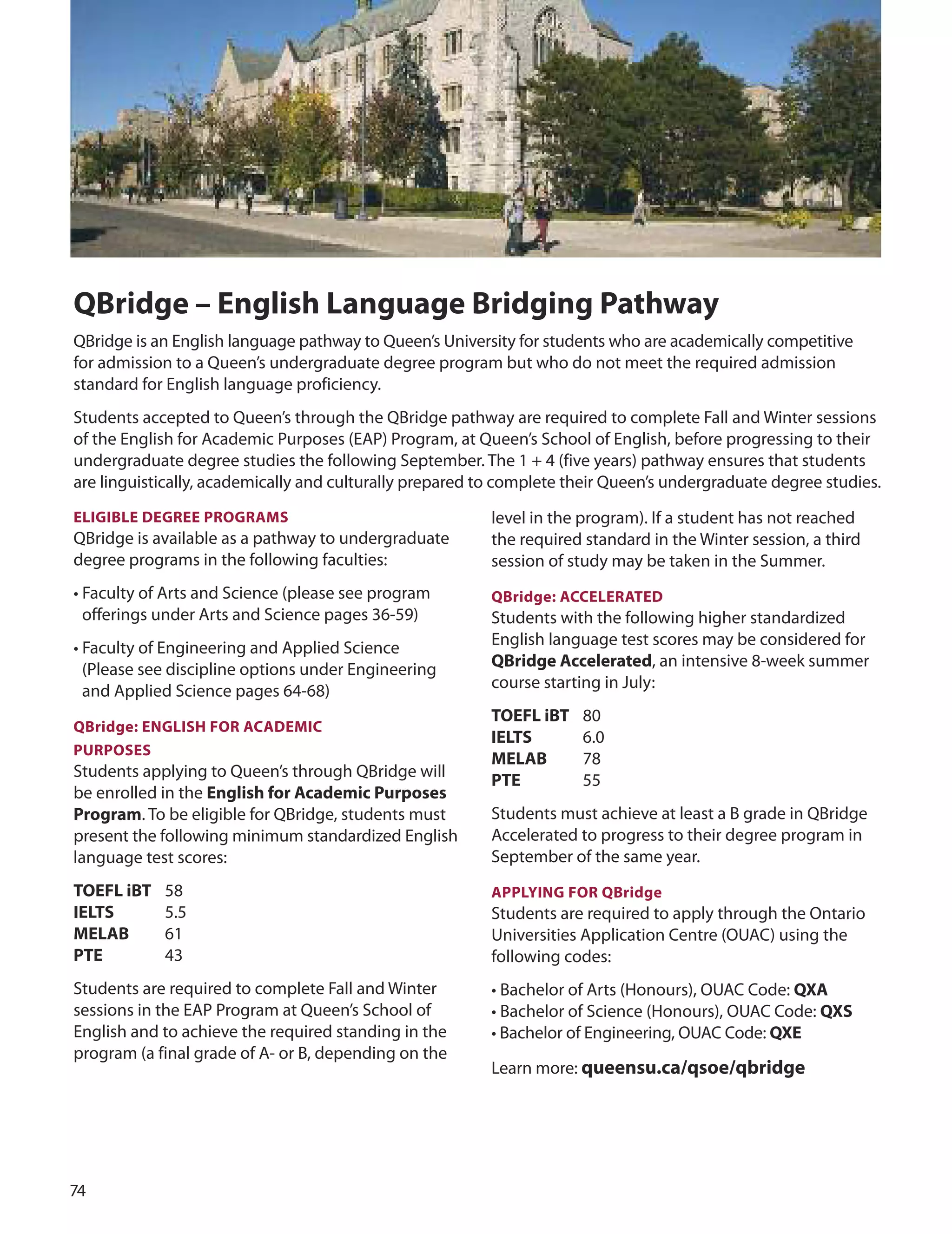 7
QBridge – english Language Bridging Pathway
QBridge is an English language pathway to Queen’s university for students who are academically competitive
for admission to a Queen’s undergraduate degree program but who do not meet the required admission
standard for English language proficiency.
Students accepted to Queen’s through the QBridge pathway are required to complete Fall and Winter sessions
of the English for Academic Purposes (EAP) Program, at Queen’s School of English, before progressing to their
undergraduate degree studies the following September. The 1 + 4 (five years) pathway ensures that students
are linguistically, academically and culturally prepared to complete their Queen’s undergraduate degree studies.
level in the program). If a student has not reached
the required standard in the Winter session, a third
session of study may be taken in the Summer.
eLIGIBLe DeGree PrOGrAmS
QBridge is available as a pathway to undergraduate
degree programs in the following faculties:
• Faculty of Arts and Science (please see program
offerings under Arts and Science pages 36-59)
• Faculty of Engineering and Applied Science
(Please see discipline options under Engineering
and Applied Science pages 64-68)
QBridge: enGLISH fOr ACADemIC
PUrPOSeS
Students applying to Queen’s through QBridge will
be enrolled in the english for Academic Purposes
Program. To be eligible for QBridge, students must
present the following minimum standardized English
language test scores:
TOefL iBT 58
IeLTS 5.5
meLAB 61
PTe 43
Students are required to complete Fall and Winter
sessions in the EAP Program at Queen’s School of
English and to achieve the required standing in the
program (a final grade of A- or B, depending on the
QBridge: ACCeLerATeD
Students with the following higher standardized
English language test scores may be considered for
QBridge Accelerated, an intensive 8-week summer
course starting in July:
TOefL iBT 80
IeLTS 6.0
meLAB 78
PTe 55
Students must achieve at least a B grade in QBridge
Accelerated to progress to their degree program in
September of the same year.
APPLYInG fOr QBridge
Students are required to apply through the ontario
universities Application Centre (ouAC) using the
following codes:
• Bachelor of Arts (Honours), ouAC Code: QxA
• Bachelor of Science (Honours), ouAC Code: QxS
• Bachelor of Engineering, ouAC Code: Qxe
Learn more: queensu.ca/qsoe/qbridge
 