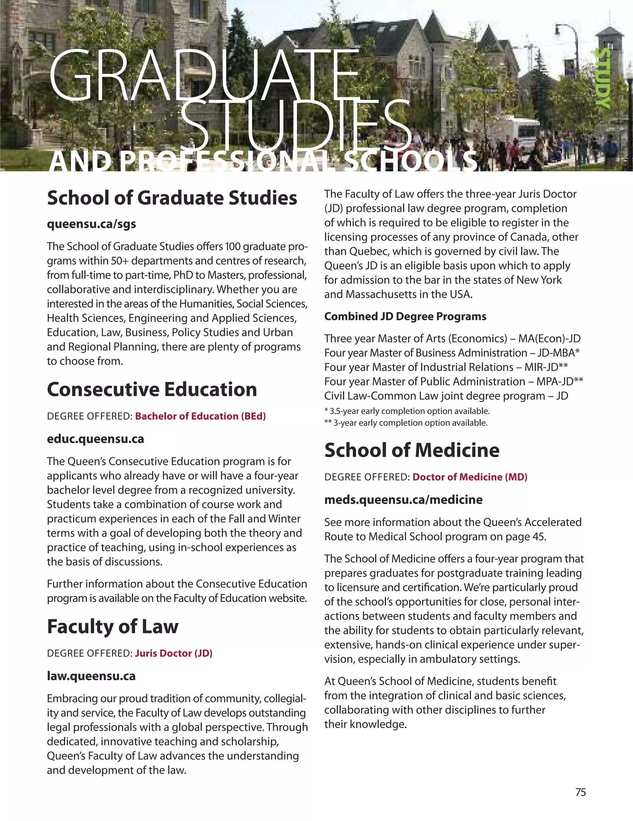 7
GRADUATE
AnD PrO
Sfe
TSS
UIOn
DAL
IS
ECH
SOOLS
School of Graduate Studies
queensu.ca/sgs
The School of Graduate Studies oﬀers 100 graduate pro-
grams within 0+ departments and centres of research,
from full-time to part-time, Phd to Masters, professional,
collaborative and interdisciplinary. Whether you are
interested in the areas of the Humanities, Social Sciences,
Health Sciences, Engineering and Applied Sciences,
Education, Law, Business, Policy Studies and urban
and Regional Planning, there are plenty of programs
to choose from.
Consecutive education
dEGREE oFFEREd: Bachelor of education (Bed)
educ.queensu.ca
The Queen’s Consecutive Education program is for
applicants who already have or will have a four-year
bachelor level degree from a recognized university.
Students take a combination of course work and
practicum experiences in each of the Fall and Winter
terms with a goal of developing both the theory and
practice of teaching, using in-school experiences as
the basis of discussions.
Further information about the Consecutive Education
program is available on the Faculty of Education website.
faculty of Law
dEGREE oFFEREd: Juris Doctor (JD)
law.queensu.ca
Embracing our proud tradition of community, collegial-
ity and service, the Faculty of Law develops outstanding
legal professionals with a global perspective. Through
dedicated, innovative teaching and scholarship,
Queen’s Faculty of Law advances the understanding
and development of the law.
The Faculty of Law oﬀers the three-year Juris doctor
(Jd) professional law degree program, completion
of which is required to be eligible to register in the
licensing processes of any province of Canada, other
than Quebec, which is governed by civil law. The
Queen’s Jd is an eligible basis upon which to apply
for admission to the bar in the states of New York
and Massachusetts in the uSA.
Combined JD Degree Programs
Three year Master of Arts (Economics) – MA(Econ)-Jd
Four year Master of Business Administration – Jd-MBA*
Four year Master of Industrial Relations – MIR-Jd**
Four year Master of Public Administration – MPA-Jd**
Civil Law-Common Law joint degree program – Jd
* .-year early completion option available.
** -year early completion option available.
School of medicine
dEGREE oFFEREd: Doctor of medicine (mD)
meds.queensu.ca/medicine
See more information about the Queen’s Accelerated
Route to Medical School program on page .
The School of Medicine oﬀers a four-year program that
prepares graduates for postgraduate training leading
to licensure and certiﬁcation. We’re particularly proud
of the school’s opportunities for close, personal inter-
actions between students and faculty members and
the ability for students to obtain particularly relevant,
extensive, hands-on clinical experience under super-
vision, especially in ambulatory settings.
At Queen’s School of Medicine, students beneﬁt
from the integration of clinical and basic sciences,
collaborating with other disciplines to further
their knowledge.
STUDY
 