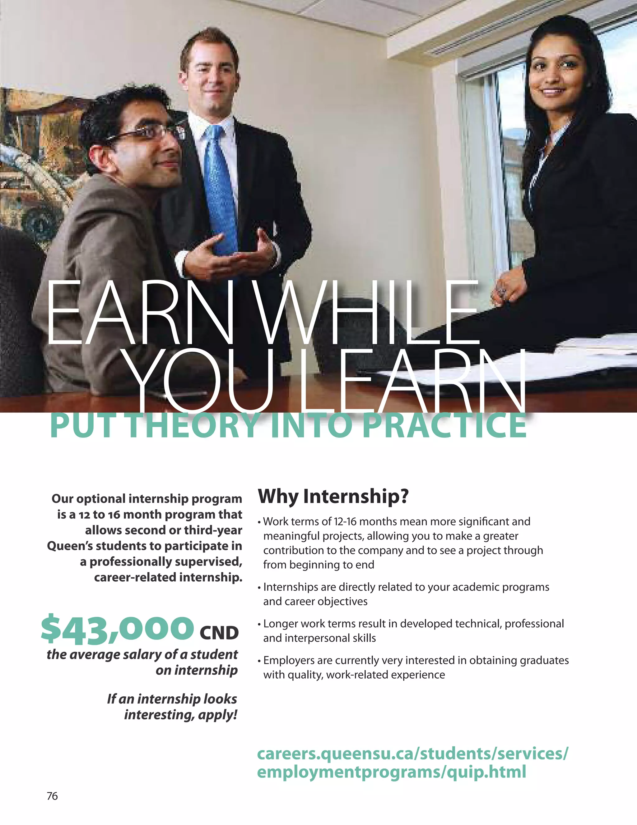 7
EARNWHILE
PUT
YTH
OeOr
UY In
LTO
EP
ArA
RCT
NICe
Our optional internship program
is a 12 to 16 month program that
allows second or third-year
Queen’s students to participate in
a professionally supervised,
career-related internship.
Why Internship?
• Work terms of 1-1 months mean more signiﬁcant and
meaningful projects, allowing you to make a greater
contribution to the company and to see a project through
from beginning to end
• Internships are directly related to your academic programs
and career objectives
• Longer work terms result in developed technical, professional
and interpersonal skills
• Employers are currently very interested in obtaining graduates
with quality, work-related experience
$43,
the average sala
000CND
ry of a student
on internship
If an internship looks
interesting, apply!
careers.queensu.ca/students/services/
employmentprograms/quip.html
 