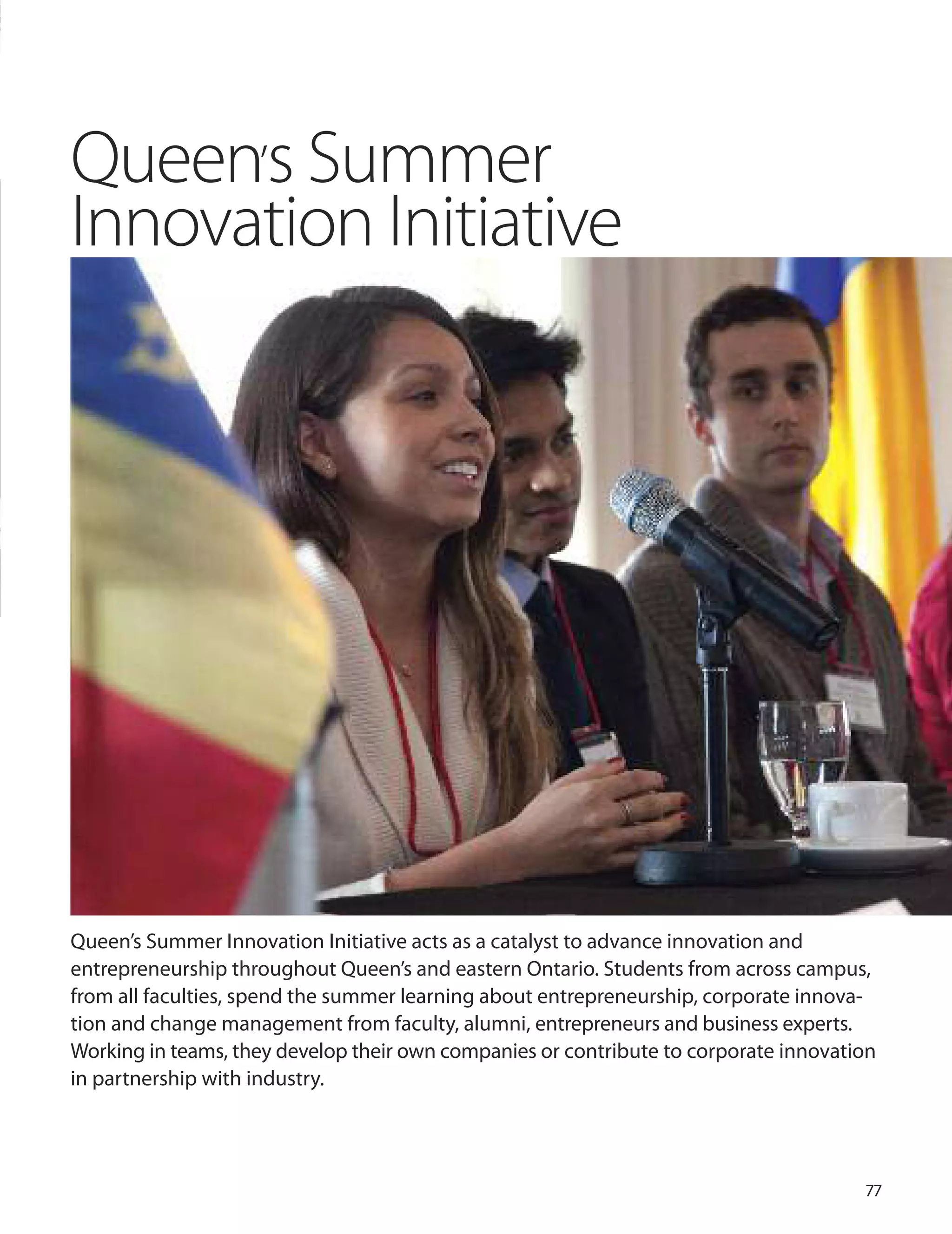 77
Queen’s Summer
Innovation Initiative
Queen’s Summer Innovation Initiative acts as a catalyst to advance innovation and
entrepreneurship throughout Queen’s and eastern ontario. Students from across campus,
from all faculties, spend the summer learning about entrepreneurship, corporate innova-
tion and change management from faculty, alumni, entrepreneurs and business experts.
Working in teams, they develop their own companies or contribute to corporate innovation
in partnership with industry.
 