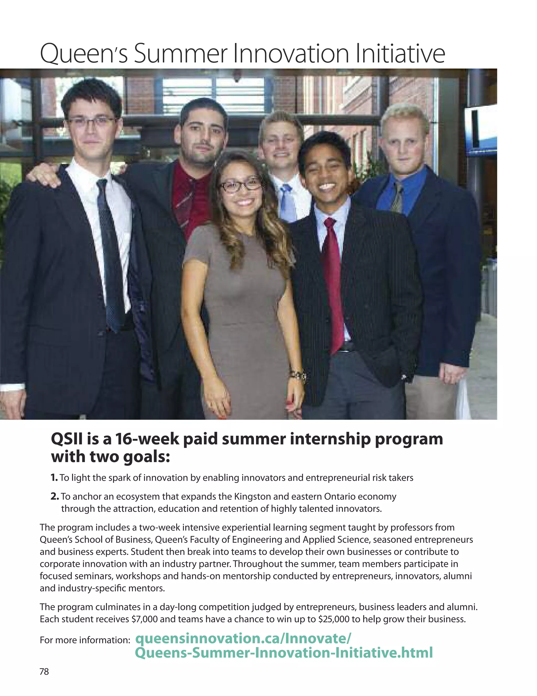 7
QSII is a 16-week paid summer internship program
with two goals:
1. To light the spark of innovation by enabling innovators and entrepreneurial risk takers
2. To anchor an ecosystem that expands the Kingston and eastern ontario economy
through the attraction, education and retention of highly talented innovators.
The program includes a two-week intensive experiential learning segment taught by professors from
Queen’s School of Business, Queen’s Faculty of Engineering and Applied Science, seasoned entrepreneurs
and business experts. Student then break into teams to develop their own businesses or contribute to
corporate innovation with an industry partner. Throughout the summer, team members participate in
focused seminars, workshops and hands-on mentorship conducted by entrepreneurs, innovators, alumni
and industry-speciﬁc mentors.
The program culminates in a day-long competition judged by entrepreneurs, business leaders and alumni.
Each student receives $7,000 and teams have a chance to win up to $,000 to help grow their business.
For more information: queensinnovation.ca/Innovate/
Queens-Summer-Innovation-Initiative.html
Queen’s Summer Innovation Initiative
 