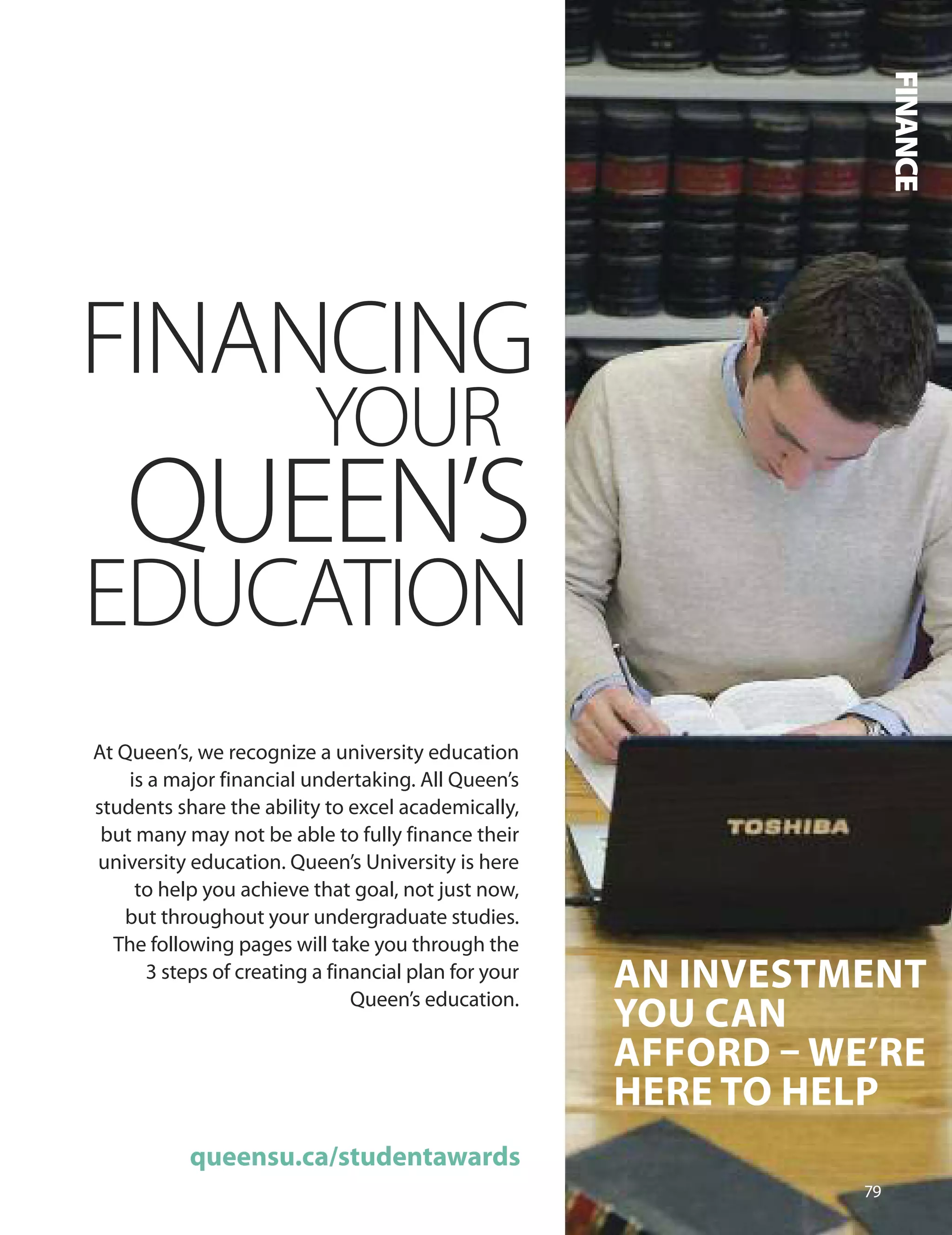 An InveSTmenT
YOU CAn
AffOrD – We’re
Here TO HeLP
FINANCING
YOUR
QUEEN’S
EDUCATION
At Queen’s, we recognize a university education
is a major financial undertaking. All Queen’s
students share the ability to excel academically,
but many may not be able to fully finance their
university education. Queen’s university is here
to help you achieve that goal, not just now,
but throughout your undergraduate studies.
The following pages will take you through the
3 steps of creating a financial plan for your
Queen’s education.
queensu.ca/studentawards
7
FINANCE
 