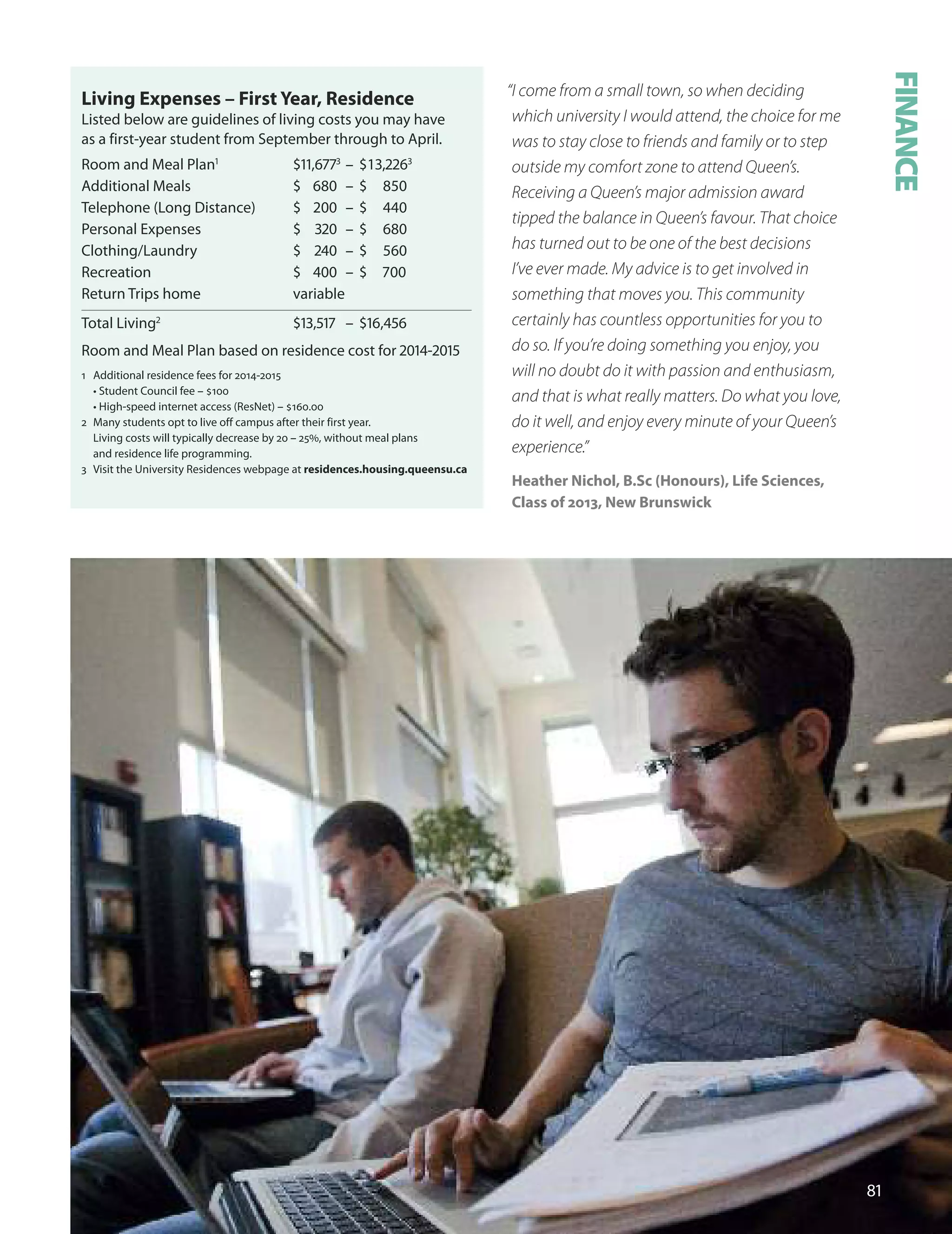 Living expenses – first Year, residence
Listed below are guidelines of living costs you may have
as a first-year student from September through to April.
Room and Meal Plan1
$11,77
– $1,
Additional Meals $ 680 – $ 850
Telephone (Long distance) $ 200 – $ 440
Personal Expenses $ 0 – $ 680
Clothing/Laundry $ 0 – $ 560
Recreation $ 00 – $ 700
Return Trips home variable
Total Living
$1,17 – $1,
Room and Meal Plan based on residence cost for 01-01
1 Additional residence fees for 2014-2015
• Student Council fee – $100
• High-speed internet access (ResNet) – $160.00
2 Many students opt to live off campus after their first year.
Living costs will typically decrease by 20 – 25%, without meal plans
and residence life programming.
3 Visit the university Residences webpage at residences.housing.queensu.ca
“I come from a small town, so when deciding
which university I would attend, the choice for me
was to stay close to friends and family or to step
outside my comfort zone to attend Queen’s.
Receiving a Queen’s major admission award
tipped the balance in Queen’s favour. That choice
has turned out to be one of the best decisions
I’ve ever made. My advice is to get involved in
something that moves you. This community
certainly has countless opportunities for you to
do so. If you’re doing something you enjoy, you
will no doubt do it with passion and enthusiasm,
and that is what really matters. Do what you love,
do it well, and enjoy every minute of your Queen’s
experience.”
Heather nichol, B.Sc (Honours), Life Sciences,
Class of 2013, new Brunswick
1
FINANCE
 
