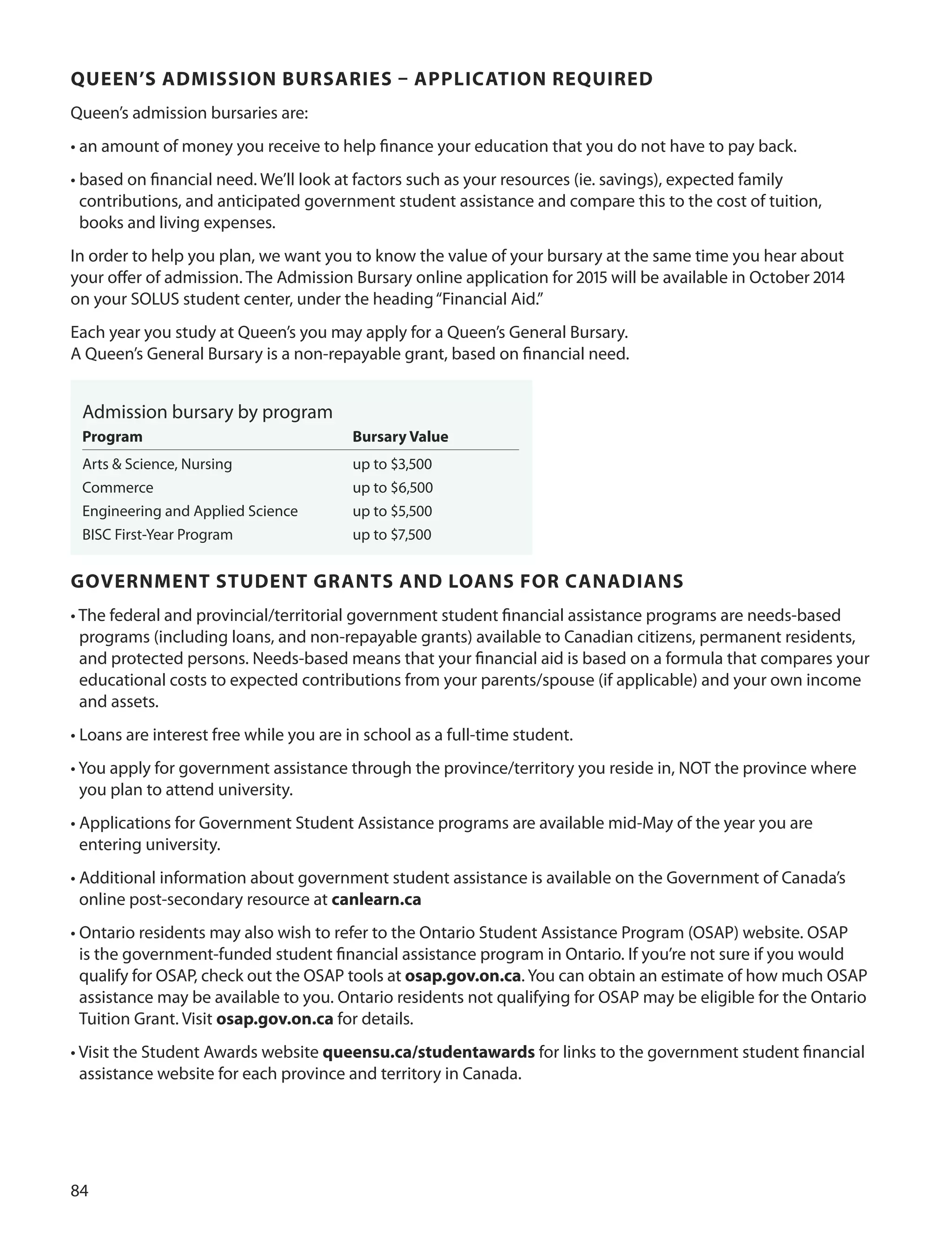 
QUeen’S ADmISSIOn BUrSArIeS – APPLICATIOn reQUIreD
Queen’s admission bursaries are:
• an amount of money you receive to help ﬁnance your education that you do not have to pay back.
• based on ﬁnancial need. We’ll look at factors such as your resources (ie. savings), expected family
contributions, and anticipated government student assistance and compare this to the cost of tuition,
books and living expenses.
In order to help you plan, we want you to know the value of your bursary at the same time you hear about
your oﬀer of admission. The Admission Bursary online application for 01 will be available in october 01
on your SoLuS student center, under the heading“Financial Aid.”
Each year you study at Queen’s you may apply for a Queen’s General Bursary.
A Queen’s General Bursary is a non-repayable grant, based on ﬁnancial need.
Admission bursary by program
Program Bursary value
Arts & Science, Nursing up to $,00
Commerce up to $,00
Engineering and Applied Science up to $,00
BISC First-Year Program up to $7,00
GOvernmenT STUDenT GrAnTS AnD LOAnS fOr CAnADIAnS
• The federal and provincial/territorial government student ﬁnancial assistance programs are needs-based
programs (including loans, and non-repayable grants) available to Canadian citizens, permanent residents,
and protected persons. Needs-based means that your ﬁnancial aid is based on a formula that compares your
educational costs to expected contributions from your parents/spouse (if applicable) and your own income
and assets.
• Loans are interest free while you are in school as a full-time student.
• You apply for government assistance through the province/territory you reside in, NoT the province where
you plan to attend university.
• Applications for Government Student Assistance programs are available mid-May of the year you are
entering university.
• Additional information about government student assistance is available on the Government of Canada’s
online post-secondary resource at canlearn.ca
• ontario residents may also wish to refer to the ontario Student Assistance Program (oSAP) website. oSAP
is the government-funded student ﬁnancial assistance program in ontario. If you’re not sure if you would
qualify for oSAP, check out the oSAP tools at osap.gov.on.ca. You can obtain an estimate of how much oSAP
assistance may be available to you. ontario residents not qualifying for oSAP may be eligible for the ontario
Tuition Grant. Visit osap.gov.on.ca for details.
• Visit the Student Awards website queensu.ca/studentawards for links to the government student ﬁnancial
assistance website for each province and territory in Canada.
 