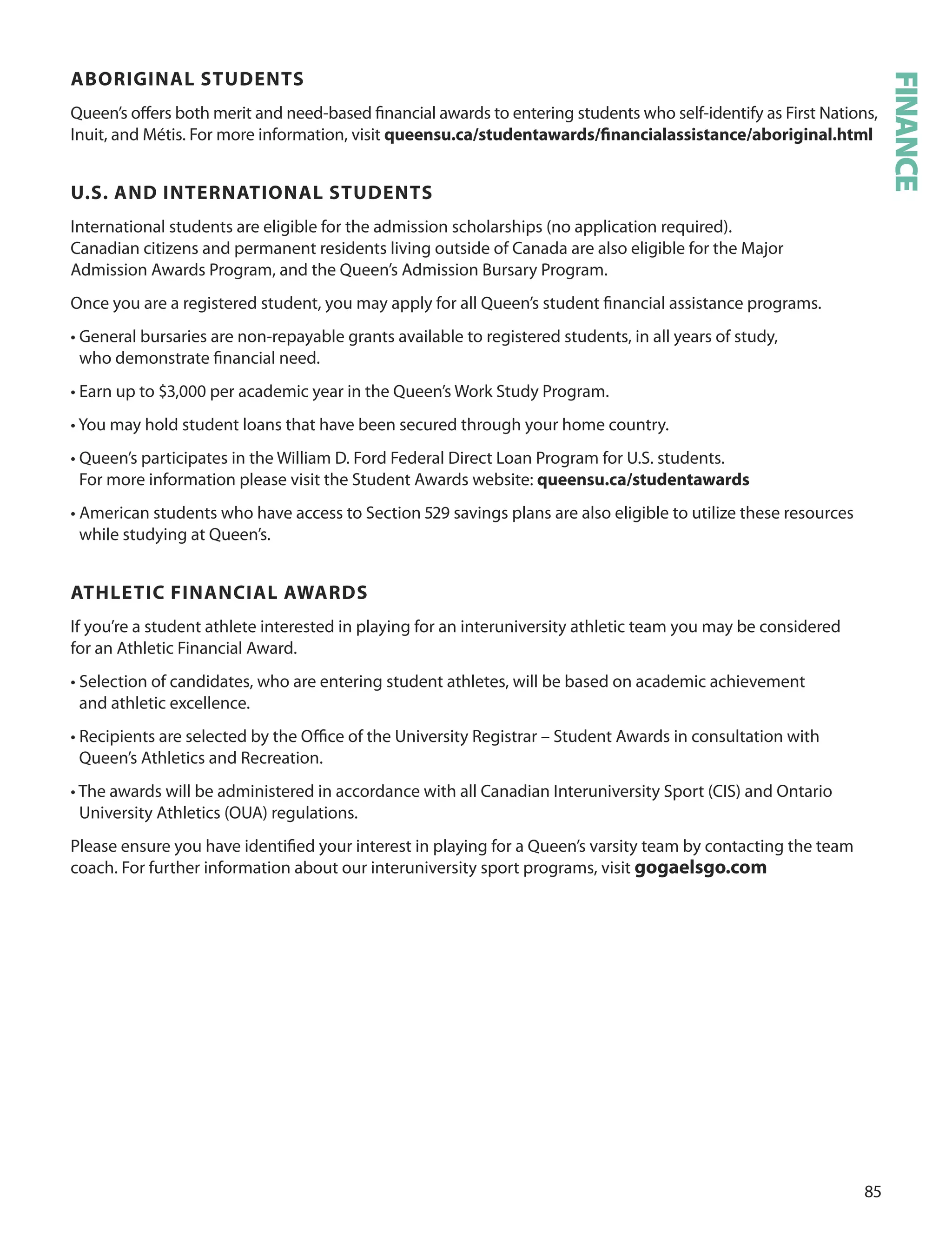 
ABOrIGInAL STUDenTS
Queen’s oﬀers both merit and need-based ﬁnancial awards to entering students who self-identify as First Nations,
Inuit, and Métis. For more information, visit queensu.ca/studentawards/ﬁnancialassistance/aboriginal.html
U.S. AnD InTernATIOnAL STUDenTS
International students are eligible for the admission scholarships (no application required).
Canadian citizens and permanent residents living outside of Canada are also eligible for the Major
Admission Awards Program, and the Queen’s Admission Bursary Program.
once you are a registered student, you may apply for all Queen’s student ﬁnancial assistance programs.
• General bursaries are non-repayable grants available to registered students, in all years of study,
who demonstrate ﬁnancial need.
• Earn up to $,000 per academic year in the Queen’s Work Study Program.
• You may hold student loans that have been secured through your home country.
• Queen’s participates in the William d. Ford Federal direct Loan Program for u.S. students.
For more information please visit the Student Awards website: queensu.ca/studentawards
• American students who have access to Section  savings plans are also eligible to utilize these resources
while studying at Queen’s.
ATHLeTIC fInAnCIAL AWArDS
If you’re a student athlete interested in playing for an interuniversity athletic team you may be considered
for an Athletic Financial Award.
• Selection of candidates, who are entering student athletes, will be based on academic achievement
and athletic excellence.
• Recipients are selected by the oﬃce of the university Registrar – Student Awards in consultation with
Queen’s Athletics and Recreation.
• The awards will be administered in accordance with all Canadian Interuniversity Sport (CIS) and ontario
university Athletics (ouA) regulations.
Please ensure you have identiﬁed your interest in playing for a Queen’s varsity team by contacting the team
coach. For further information about our interuniversity sport programs, visit gogaelsgo.com
FINANCE
 