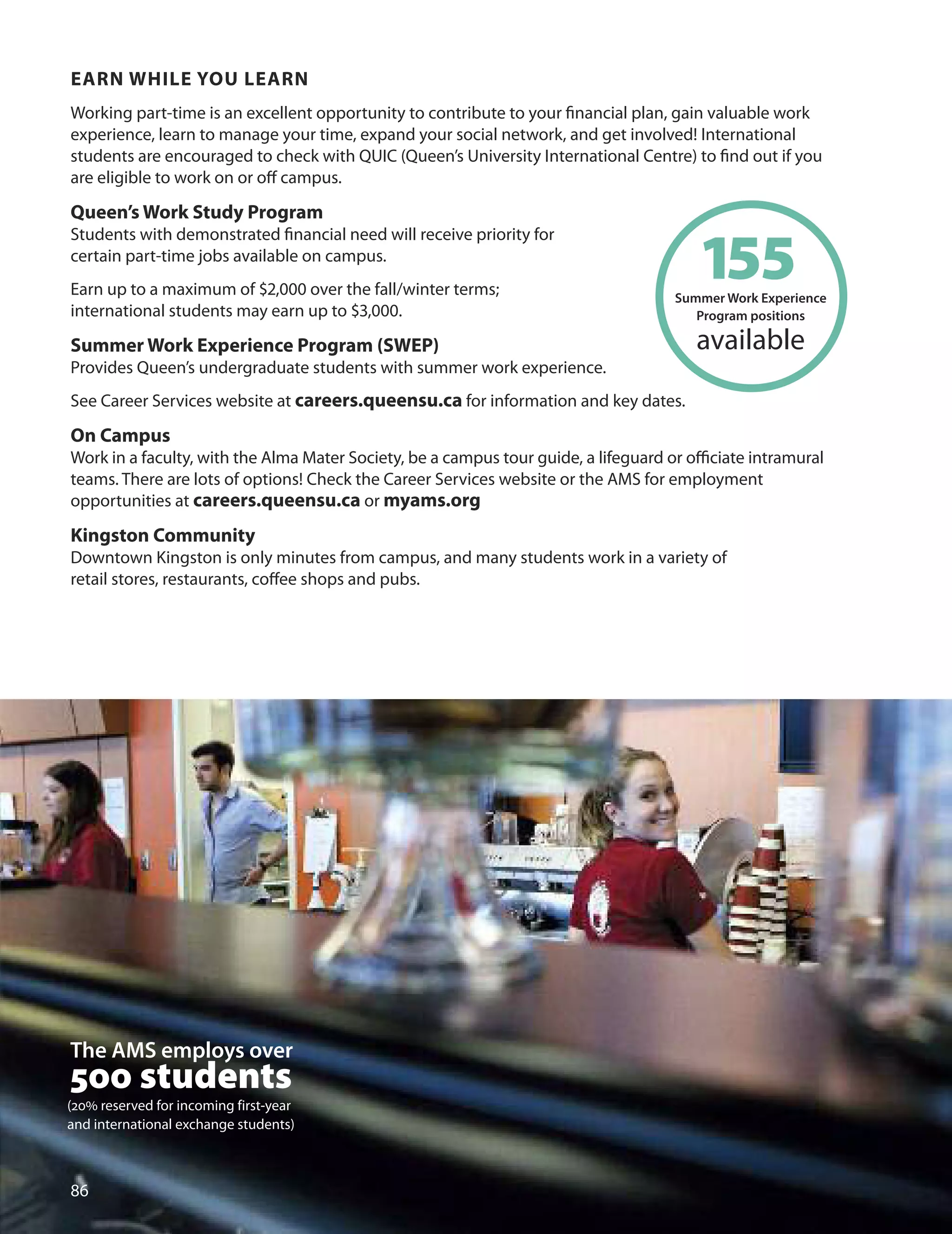 eArn WHILe YOU LeArn
Working part-time is an excellent opportunity to contribute to your ﬁnancial plan, gain valuable work
experience, learn to manage your time, expand your social network, and get involved! International
students are encouraged to check with QuIC (Queen’s university International Centre) to ﬁnd out if you
are eligible to work on or oﬀ campus.
Queen’s Work Study Program
Students with demonstrated ﬁnancial need will receive priority for
certain part-time jobs available on campus.
Earn up to a maximum of $,000 over the fall/winter terms;
international students may earn up to $,000.
Summer Work experience Program (SWeP)
Provides Queen’s undergraduate students with summer work experience.
See Career Services website at careers.queensu.ca for information and key dates.
On Campus
Work in a faculty, with the Alma Mater Society, be a campus tour guide, a lifeguard or oﬃciate intramural
teams. There are lots of options! Check the Career Services website or the AMS for employment
opportunities at careers.queensu.ca or myams.org
Kingston Community
downtown Kingston is only minutes from campus, and many students work in a variety of
retail stores, restaurants, coﬀee shops and pubs.

Summer
1W
5ork Experienc
5 e
Program positions
available
The AMS employs over
500 students
(20% reserved for incoming first-year
and international exchange students)
 