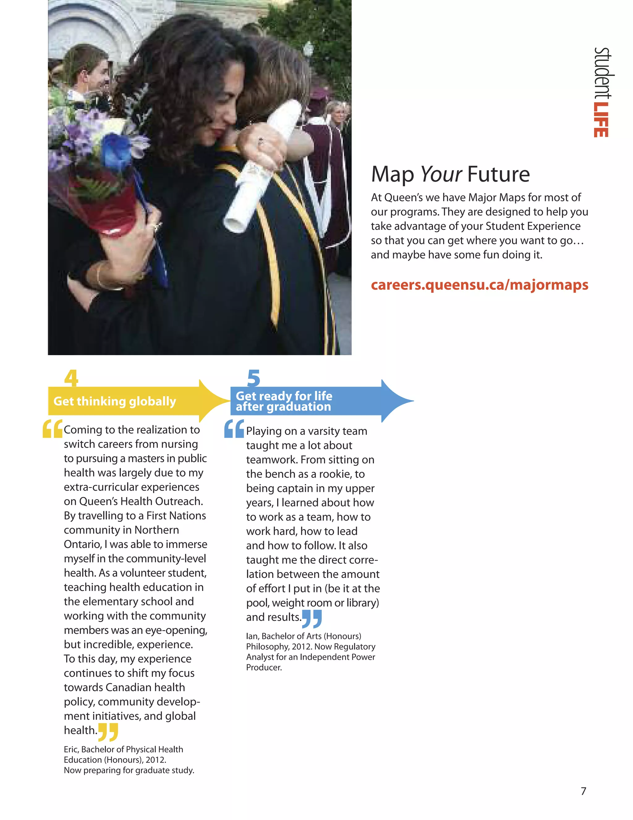 7
Map Your Future
At Queen’s we have Major Maps for most of
our programs. They are designed to help you
take advantage of your Student Experience
so that you can get where you want to go…
and maybe have some fun doing it.
careers.queensu.ca/majormaps
4
Get thinking globally
Coming to the realization to
switch careers from nursing
to pursuing a masters in public
health was largely due to my
extra-curricular experiences
on Queen’s Health outreach.
By travelling to a First Nations
community in Northern
ontario, I was able to immerse
myself in the community-level
health. As a volunteer student,
teaching health education in
the elementary school and
working with the community
members was an eye-opening,
but incredible, experience.
To this day, my experience
continues to shift my focus
towards Canadian health
policy, community develop-
ment initiatives, and global
health
Eric, Bachelor of Physical Health
Education (Honours), 2012.
Now preparing for graduate study.
.
5
Get ready for life
after graduation
Playing on a varsity team
taught me a lot about
teamwork. From sitting on
the bench as a rookie, to
being captain in my upper
years, I learned about how
to work as a team, how to
work hard, how to lead
and how to follow. It also
taught me the direct corre-
lation between the amount
of effort I put in (be it at the
pool, weight room or library)
and results.
Ian, Bachelor of Arts (Honours)
Philosophy, 2012. Now Regulatory
Analyst for an Independent Power
Producer.
LIFEstudent
 