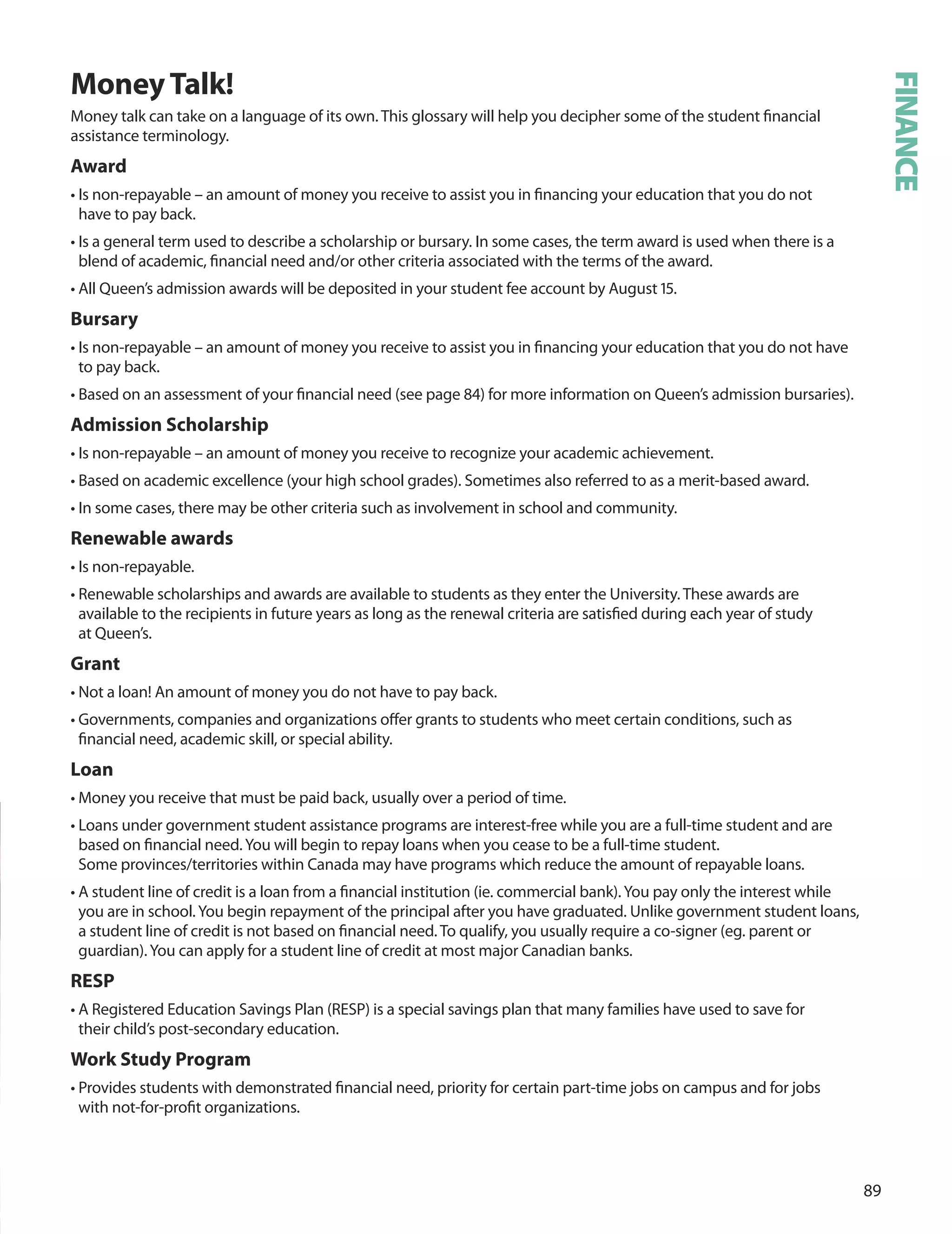 
moneyTalk!
Money talk can take on a language of its own. This glossary will help you decipher some of the student ﬁnancial
assistance terminology.
Award
• Is non-repayable – an amount of money you receive to assist you in ﬁnancing your education that you do not
have to pay back.
• Is a general term used to describe a scholarship or bursary. In some cases, the term award is used when there is a
blend of academic, ﬁnancial need and/or other criteria associated with the terms of the award.
• All Queen’s admission awards will be deposited in your student fee account by August 1.
Bursary
• Is non-repayable – an amount of money you receive to assist you in ﬁnancing your education that you do not have
to pay back.
• Based on an assessment of your ﬁnancial need (see page ) for more information on Queen’s admission bursaries).
Admission Scholarship
• Is non-repayable – an amount of money you receive to recognize your academic achievement.
• Based on academic excellence (your high school grades). Sometimes also referred to as a merit-based award.
• In some cases, there may be other criteria such as involvement in school and community.
renewable awards
• Is non-repayable.
• Renewable scholarships and awards are available to students as they enter the university. These awards are
available to the recipients in future years as long as the renewal criteria are satisﬁed during each year of study
at Queen’s.
Grant
• Not a loan! An amount of money you do not have to pay back.
• Governments, companies and organizations oﬀer grants to students who meet certain conditions, such as
ﬁnancial need, academic skill, or special ability.
Loan
• Money you receive that must be paid back, usually over a period of time.
• Loans under government student assistance programs are interest-free while you are a full-time student and are
based on ﬁnancial need.You will begin to repay loans when you cease to be a full-time student.
Some provinces/territories within Canada may have programs which reduce the amount of repayable loans.
• A student line of credit is a loan from a ﬁnancial institution (ie. commercial bank).You pay only the interest while
you are in school.You begin repayment of the principal after you have graduated. unlike government student loans,
a student line of credit is not based on ﬁnancial need. To qualify, you usually require a co-signer (eg. parent or
guardian).You can apply for a student line of credit at most major Canadian banks.
reSP
• A Registered Education Savings Plan (RESP) is a special savings plan that many families have used to save for
their child’s post-secondary education.
Work Study Program
• Provides students with demonstrated ﬁnancial need, priority for certain part-time jobs on campus and for jobs
with not-for-proﬁt organizations.
FINANCE
 