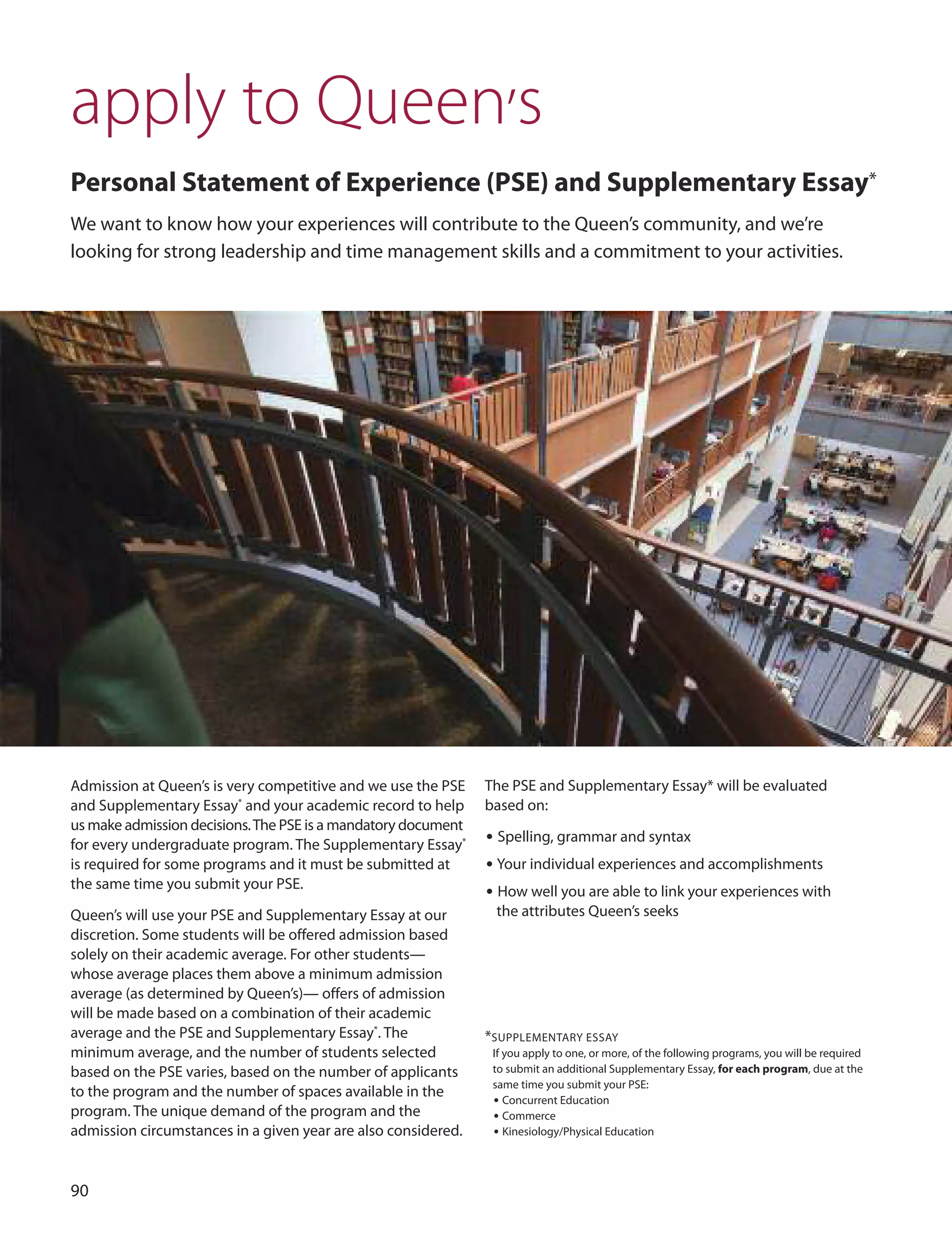 0
apply to Queen’s
Personal Statement of experience (PSe) and Supplementary essay*
We want to know how your experiences will contribute to the Queen’s community, and we’re
looking for strong leadership and time management skills and a commitment to your activities.
Admission at Queen’s is very competitive and we use the PSE
and Supplementary Essay*
and your academic record to help
us make admission decisions.The PSE is a mandatory document
for every undergraduate program. The Supplementary Essay*
is required for some programs and it must be submitted at
the same time you submit your PSE.
Queen’s will use your PSE and Supplementary Essay at our
discretion. Some students will be offered admission based
solely on their academic average. For other students—
whose average places them above a minimum admission
average (as determined by Queen’s)— offers of admission
will be made based on a combination of their academic
average and the PSE and Supplementary Essay*
. The
minimum average, and the number of students selected
based on the PSE varies, based on the number of applicants
to the program and the number of spaces available in the
program. The unique demand of the program and the
admission circumstances in a given year are also considered.
The PSE and Supplementary Essay* will be evaluated
based on:
• Spelling, grammar and syntax
• Your individual experiences and accomplishments
• How well you are able to link your experiences with
the attributes Queen’s seeks
*SuPPLEMENTARY ESSAY
If you apply to one, or more, of the following programs, you will be required
to submit an additional Supplementary Essay, for each program, due at the
same time you submit your PSE:
• Concurrent Education
• Commerce
• Kinesiology/Physical Education
 