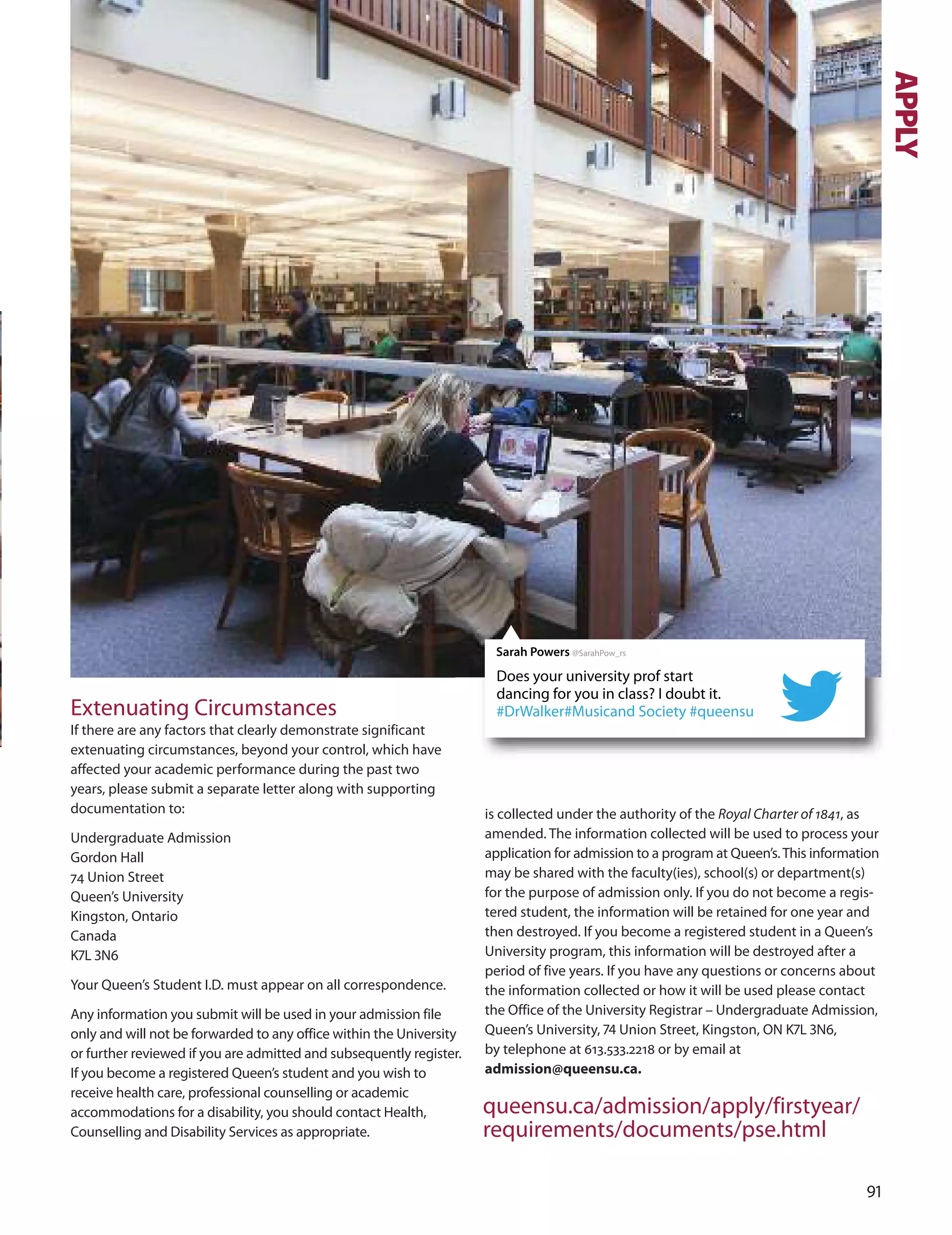 1
Extenuating Circumstances
If there are any factors that clearly demonstrate significant
extenuating circumstances, beyond your control, which have
affected your academic performance during the past two
years, please submit a separate letter along with supporting
documentation to:
undergraduate Admission
Gordon Hall
74 union Street
Queen’s university
Kingston, ontario
Canada
K7L N
Your Queen’s Student I.d. must appear on all correspondence.
Any information you submit will be used in your admission file
only and will not be forwarded to any office within the university
or further reviewed if you are admitted and subsequently register.
If you become a registered Queen’s student and you wish to
receive health care, professional counselling or academic
accommodations for a disability, you should contact Health,
Counselling and disability Services as appropriate.
nOTICe Of USe Of DATA The personal information on this form
is collected under the authority of the Royal Charter of 1841, as
amended. The information collected will be used to process your
application for admission to a program at Queen’s.This information
may be shared with the faculty(ies), school(s) or department(s)
for the purpose of admission only. If you do not become a regis-
tered student, the information will be retained for one year and
then destroyed. If you become a registered student in a Queen’s
university program, this information will be destroyed after a
period of five years. If you have any questions or concerns about
the information collected or how it will be used please contact
the office of the university Registrar – undergraduate Admission,
Queen’s university, 7 union Street, Kingston, oN K7L N,
by telephone at 613.533.2218 or by email at
admission@queensu.ca.
queensu.ca/admission/apply/firstyear/
requirements/documents/pse.html
Does your university prof start
dancing for you in class? I doubt it.
#DrWalker#Musicand Society #queensu
Sarah Powers @SarahPow_rs
APPLY
 