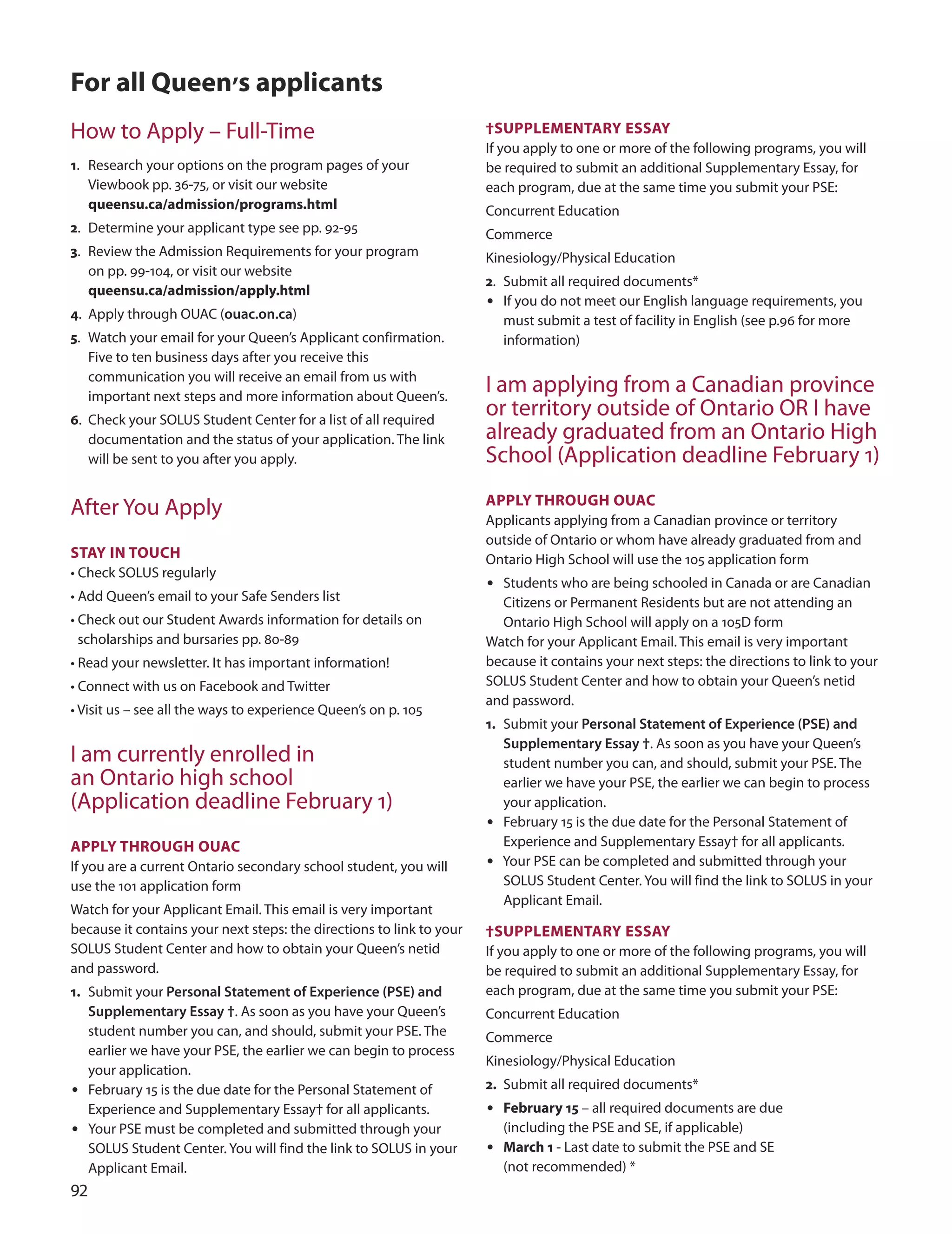 
for all Queen’s applicants
How to Apply – Full-Time
1. Research your options on the program pages of your
Viewbook pp. 36-75, or visit our website
queensu.ca/admission/programs.html
2. determine your applicant type see pp. 92-95
3. Review the Admission Requirements for your program
on pp. 99-104, or visit our website
queensu.ca/admission/apply.html
4. Apply through ouAC (ouac.on.ca)
5. Watch your email for your Queen’s Applicant confirmation.
Five to ten business days after you receive this
communication you will receive an email from us with
important next steps and more information about Queen’s.
6. Check your SoLuS Student Center for a list of all required
documentation and the status of your application. The link
will be sent to you after you apply.
After You Apply
STAY In TOUCH
• Check SoLuS regularly
• Add Queen’s email to your Safe Senders list
• Check out our Student Awards information for details on
scholarships and bursaries pp. 80-89
• Read your newsletter. It has important information!
• Connect with us on Facebook and Twitter
• Visit us – see all the ways to experience Queen’s on p. 105
I am currently enrolled in
an ontario high school
(Application deadline February 1)
APPLY THrOUGH OUAC
If you are a current ontario secondary school student, you will
use the 101 application form
Watch for your Applicant Email. This email is very important
because it contains your next steps: the directions to link to your
SoLuS Student Center and how to obtain your Queen’s netid
and password.
1. Submit your Personal Statement of Experience (PSE) and
Supplementary Essay †. As soon as you have your Queen’s
student number you can, and should, submit your PSE. The
earlier we have your PSE, the earlier we can begin to process
your application.
• February 15 is the due date for the Personal Statement of
Experience and Supplementary Essay† for all applicants.
• Your PSE must be completed and submitted through your
SoLuS Student Center. You will find the link to SoLuS in your
Applicant Email.
†SUPPLemenTArY eSSAY
If you apply to one or more of the following programs, you will
be required to submit an additional Supplementary Essay, for
each program, due at the same time you submit your PSE:
Concurrent Education
Commerce
Kinesiology/Physical Education
2. Submit all required documents*
• If you do not meet our English language requirements, you
must submit a test of facility in English (see p.96 for more
information)
I am applying from a Canadian province
or territory outside of ontario oR I have
already graduated from an ontario High
School (Application deadline February 1)
APPLY THrOUGH OUAC
Applicants applying from a Canadian province or territory
outside of ontario or whom have already graduated from and
ontario High School will use the 105 application form
• Students who are being schooled in Canada or are Canadian
Citizens or Permanent Residents but are not attending an
ontario High School will apply on a 105d form
Watch for your Applicant Email. This email is very important
because it contains your next steps: the directions to link to your
SoLuS Student Center and how to obtain your Queen’s netid
and password.
1. Submit your Personal Statement of Experience (PSE) and
Supplementary Essay †. As soon as you have your Queen’s
student number you can, and should, submit your PSE. The
earlier we have your PSE, the earlier we can begin to process
your application.
• February 15 is the due date for the Personal Statement of
Experience and Supplementary Essay† for all applicants.
• Your PSE can be completed and submitted through your
SoLuS Student Center. You will find the link to SoLuS in your
Applicant Email.
†SUPPLemenTArY eSSAY
If you apply to one or more of the following programs, you will
be required to submit an additional Supplementary Essay, for
each program, due at the same time you submit your PSE:
Concurrent Education
Commerce
Kinesiology/Physical Education
2. Submit all required documents*
• february 15 – all required documents are due
(including the PSE and SE, if applicable)
• march 1 - Last date to submit the PSE and SE
(not recommended) *
 