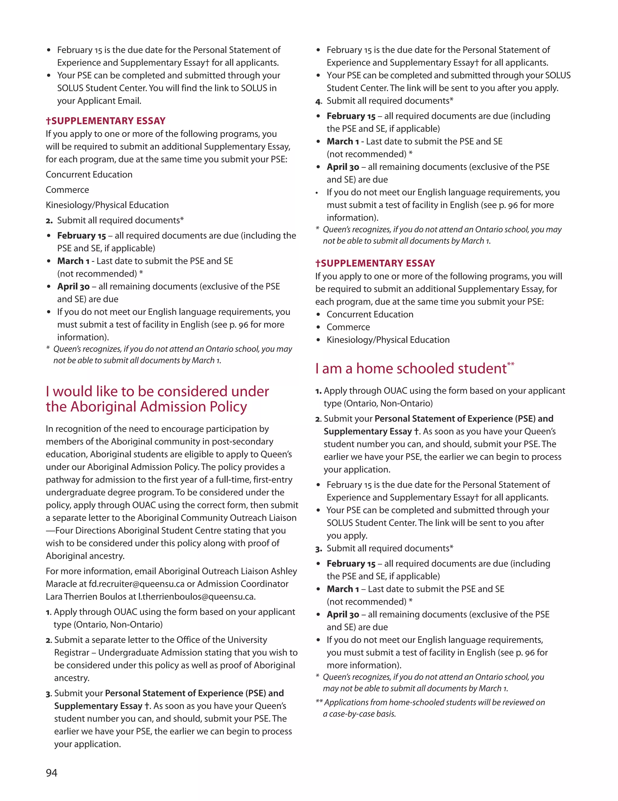 
• February 15 is the due date for the Personal Statement of
Experience and Supplementary Essay† for all applicants.
• Your PSE can be completed and submitted through your
SoLuS Student Center. You will find the link to SoLuS in
your Applicant Email.
†SUPPLemenTArY eSSAY
If you apply to one or more of the following programs, you
will be required to submit an additional Supplementary Essay,
for each program, due at the same time you submit your PSE:
Concurrent Education
Commerce
Kinesiology/Physical Education
2. Submit all required documents*
• february 15 – all required documents are due (including the
PSE and SE, if applicable)
• march 1 - Last date to submit the PSE and SE
(not recommended) *
• April 30 – all remaining documents (exclusive of the PSE
and SE) are due
• If you do not meet our English language requirements, you
must submit a test of facility in English (see p. 96 for more
information).
* Queen’s recognizes, if you do not attend an Ontario school, you may
not be able to submit all documents by March 1.
I would like to be considered under
the Aboriginal Admission Policy
In recognition of the need to encourage participation by
members of the Aboriginal community in post-secondary
education, Aboriginal students are eligible to apply to Queen’s
under our Aboriginal Admission Policy. The policy provides a
pathway for admission to the first year of a full-time, first-entry
undergraduate degree program. To be considered under the
policy, apply through ouAC using the correct form, then submit
a separate letter to the Aboriginal Community outreach Liaison
—Four directions Aboriginal Student Centre stating that you
wish to be considered under this policy along with proof of
Aboriginal ancestry.
For more information, email Aboriginal outreach Liaison Ashley
Maracle at fd.recruiter@queensu.ca or Admission Coordinator
Lara Therrien Boulos at l.therrienboulos@queensu.ca.
1. Apply through ouAC using the form based on your applicant
type (ontario, Non-ontario)
2. Submit a separate letter to the office of the university
Registrar – undergraduate Admission stating that you wish to
be considered under this policy as well as proof of Aboriginal
ancestry.
3. Submit your Personal Statement of Experience (PSE) and
Supplementary Essay †. As soon as you have your Queen’s
student number you can, and should, submit your PSE. The
earlier we have your PSE, the earlier we can begin to process
your application.
• February 15 is the due date for the Personal Statement of
Experience and Supplementary Essay† for all applicants.
• Your PSE can be completed and submitted through your SoLuS
Student Center. The link will be sent to you after you apply.
4. Submit all required documents*
• february 15 – all required documents are due (including
the PSE and SE, if applicable)
• march 1 - Last date to submit the PSE and SE
(not recommended) *
• April 30 – all remaining documents (exclusive of the PSE
and SE) are due
• If you do not meet our English language requirements, you
must submit a test of facility in English (see p. 96 for more
information).
* Queen’s recognizes, if you do not attend an Ontario school, you may
not be able to submit all documents by March 1.
†SUPPLemenTArY eSSAY
If you apply to one or more of the following programs, you will
be required to submit an additional Supplementary Essay, for
each program, due at the same time you submit your PSE:
• Concurrent Education
• Commerce
• Kinesiology/Physical Education
I am a home schooled student**
1. Apply through ouAC using the form based on your applicant
type (ontario, Non-ontario)
2. Submit your Personal Statement of Experience (PSE) and
Supplementary Essay †. As soon as you have your Queen’s
student number you can, and should, submit your PSE. The
earlier we have your PSE, the earlier we can begin to process
your application.
• February 15 is the due date for the Personal Statement of
Experience and Supplementary Essay† for all applicants.
• Your PSE can be completed and submitted through your
SoLuS Student Center. The link will be sent to you after
you apply.
3. Submit all required documents*
• february 15 – all required documents are due (including
the PSE and SE, if applicable)
• march 1 – Last date to submit the PSE and SE
(not recommended) *
• April 30 – all remaining documents (exclusive of the PSE
and SE) are due
• If you do not meet our English language requirements,
you must submit a test of facility in English (see p. 96 for
more information).
* Queen’s recognizes, if you do not attend an Ontario school, you
may not be able to submit all documents by March 1.
** Applications from home-schooled students will be reviewed on
a case-by-case basis.
 