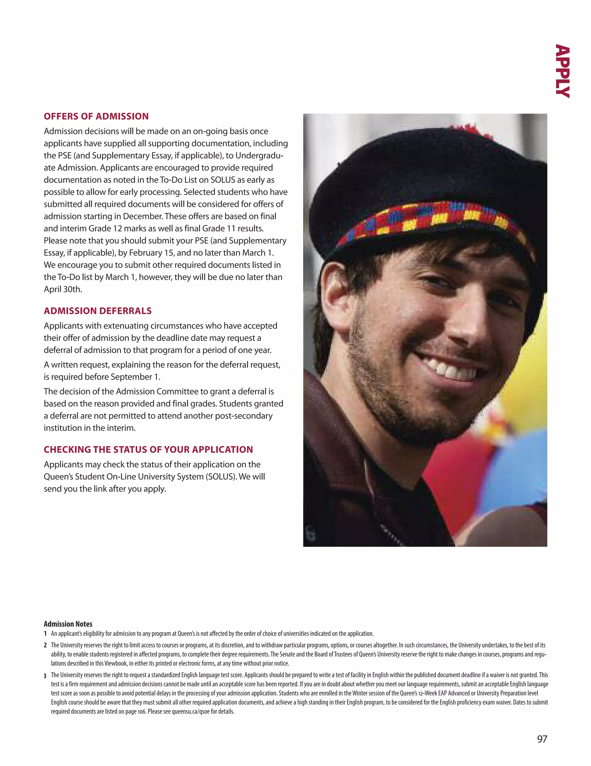 OfferS Of ADmISSIOn
Admission decisions will be made on an on-going basis once
applicants have supplied all supporting documentation, including
the PSE (and Supplementary Essay, if applicable), to undergradu-
ate Admission. Applicants are encouraged to provide required
documentation as noted in the To-do List on SoLuS as early as
possible to allow for early processing. Selected students who have
submitted all required documents will be considered for offers of
admission starting in december. These offers are based on final
and interim Grade 12 marks as well as final Grade 11 results.
Please note that you should submit your PSE (and Supplementary
Essay, if applicable), by February 15, and no later than March 1.
We encourage you to submit other required documents listed in
the To-do list by March 1, however, they will be due no later than
April 30th.
ADmISSIOn DeferrALS
Applicants with extenuating circumstances who have accepted
their offer of admission by the deadline date may request a
deferral of admission to that program for a period of one year.
A written request, explaining the reason for the deferral request,
is required before September 1.
The decision of the Admission Committee to grant a deferral is
based on the reason provided and final grades. Students granted
a deferral are not permitted to attend another post-secondary
institution in the interim.
CHeCKInG THe STATUS Of YOUr APPLICATIOn
Applicants may check the status of their application on the
Queen’s Student on-Line university System (SoLuS). We will
send you the link after you apply.
7
APPLY
Admission Notes
1 An applicant’s eligibility for admission to any program at Queen’s is not aﬀected by the order of choice of universities indicated on the application.
2 The University reserves the right to limit access to courses or programs, at its discretion, and to withdraw particular programs, options, or courses altogether. In such circumstances, the University undertakes, to the best of its
ability, to enable students registered in aﬀected programs, to complete their degree requirements.The Senate and the Board ofTrustees of Queen’s University reserve the right to make changes in courses, programs and regu-
lations described in thisViewbook, in either its printed or electronic forms, at any time without prior notice.
3 The University reserves the right to request a standardized English language test score. Applicants should be prepared to write a test of facility in English within the published document deadline if a waiver is not granted.This
test is a firm requirement and admission decisions cannot be made until an acceptable score has been reported. If you are in doubt about whether you meet our language requirements, submit an acceptable English language
test score as soon as possible to avoid potential delays in the processing of your admission application. Students who are enrolled in theWinter session of the Queen’s 12-Week EAP Advanced or University Preparation level
English course should be aware that they must submit all other required application documents, and achieve a high standing in their English program, to be considered for the English proficiency exam waiver. Dates to submit
required documents are listed on page 106. Please see queensu.ca/qsoe for details.
 