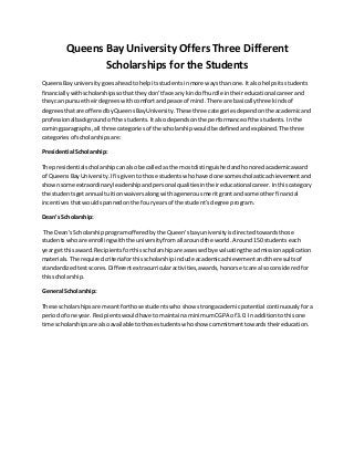 Queens Bay University Offers Three Different
Scholarships for the Students
QueensBayuniversity goesaheadtohelpitsstudents inmore waysthanone. Italsohelpsitsstudents
financiallywithscholarshipssothattheydon’tface any kindof hurdle intheireducational careerand
theycan pursue theirdegreeswithcomfortandpeace of mind. There are basicallythree kindsof
degreesthatare offeredbyQueensBayUniversity. These three categoriesdependonthe academicand
professionalbackground of the students. Italsodependsonthe performance of the students. Inthe
comingparagraphs,all three categoriesof the scholarshipwouldbe definedandexplained.The three
categoriesof scholarshipsare:
Presidential Scholarship:
The presidentialscholarshipcanalsobe calledasthe mostdistinguishedandhonoredacademicaward
of QueensBayUniversity. If isgiventothose studentswhohave done somescholasticachievementand
shownsome extraordinaryleadershipandpersonalqualitiesintheireducational career. Inthiscategory
the studentsgetannual tuitionwaiversalongwithagenerousmeritgrantandsome otherfinancial
incentivesthatwouldspannedonthe fouryearsof the student’sdegree program.
Dean’s Scholarship:
The Dean’sScholarship programofferedbythe Queen’sbayuniversity isdirectedtowardsthose
studentswhoare enrollingwiththe universityfromall aroundthe world. Around150 studentseach
yearget thisaward. Recipientsforthisscholarshipare assessedbyevaluatingthe admissionapplication
materials. The required criteriaforthisscholarshipinclude academicachievement andthe resultsof
standardizedtestscores. Differentextracurricularactivities,awards,honorsetcare alsoconsideredfor
thisscholarship.
General Scholarship:
These scholarshipsare meantforthose studentswho show strongacademicpotential continuouslyfora
periodof one year. Recipientswouldhave to maintainaminimum CGPA of 3.0. In additiontothisone
time scholarshipsare alsoavailableto those studentswhoshow commitmenttowardstheireducation.
 