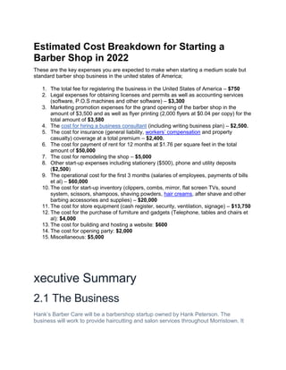Estimated Cost Breakdown for Starting a
Barber Shop in 2022
These are the key expenses you are expected to make when starting a medium scale but
standard barber shop business in the united states of America;
1. The total fee for registering the business in the United States of America – $750
2. Legal expenses for obtaining licenses and permits as well as accounting services
(software, P.O.S machines and other software) – $3,300
3. Marketing promotion expenses for the grand opening of the barber shop in the
amount of $3,500 and as well as flyer printing (2,000 flyers at $0.04 per copy) for the
total amount of $3,580
4. The cost for hiring a business consultant (including writing business plan) – $2,500.
5. The cost for insurance (general liability, workers’ compensation and property
casualty) coverage at a total premium – $2,400.
6. The cost for payment of rent for 12 months at $1.76 per square feet in the total
amount of $50,000
7. The cost for remodeling the shop – $5,000
8. Other start-up expenses including stationery ($500), phone and utility deposits
($2,500)
9. The operational cost for the first 3 months (salaries of employees, payments of bills
et al) – $60,000
10. The cost for start-up inventory (clippers, combs, mirror, flat screen TVs, sound
system, scissors, shampoos, shaving powders, hair creams, after shave and other
barbing accessories and supplies) – $20,000
11. The cost for store equipment (cash register, security, ventilation, signage) – $13,750
12. The cost for the purchase of furniture and gadgets (Telephone, tables and chairs et
al): $4,000
13. The cost for building and hosting a website: $600
14. The cost for opening party: $2,000
15. Miscellaneous: $5,000
xecutive Summary
2.1 The Business
Hank’s Barber Care will be a barbershop startup owned by Hank Peterson. The
business will work to provide haircutting and salon services throughout Morristown. It
 