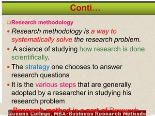Research methodology
 Research methodology is a way to
systematically solve the research problem.
 A science of studying how research is done
scientifically.
 The strategy one chooses to answer
research questions
 It is the various steps that are generally
adopted by a researcher in studying his
research problem
Research method is a part of Research
Conti…
 