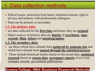  Ethical issues: protection from harm, informed consent, right to
privacy and honesty with professional colleagues
 Data can be primary or secondary
1.1. The primary data:
 are data collected for the first time and hence they are original
 Major sources of primary data are diaries of eyewitness, tape-
records, films, letters and autobiographies
1.2. The secondary data:
 are those which have already been gathered by someone else and
which have already been passed through the statistical process
 These include historical studies based on the actual data, statistical
research based on census data, newspaper reports of an event,
company records, government publications
1. Data collection methods
 