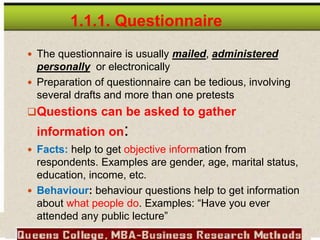  The questionnaire is usually mailed, administered
personally or electronically
 Preparation of questionnaire can be tedious, involving
several drafts and more than one pretests
Questions can be asked to gather
information on:
 Facts: help to get objective information from
respondents. Examples are gender, age, marital status,
education, income, etc.
 Behaviour: behaviour questions help to get information
about what people do. Examples: “Have you ever
attended any public lecture”
1.1.1. Questionnaire
 