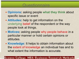  Opinions: asking people what they think about
specific issue or event
 Attitudes: help to get information on the
underlying belief of the respondent or the way
people look at things.
 Motives: asking people why people behave in a
particular manner or hold certain opinions or
attitudes.
 Knowledge: It helps to obtain information about
the extent of knowledge an individual has and to
what extent the information is accurate.
Questionnaire
 