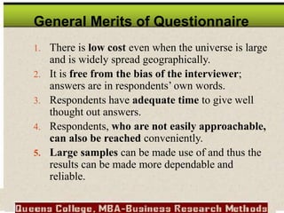 General Merits of Questionnaire
1. There is low cost even when the universe is large
and is widely spread geographically.
2. It is free from the bias of the interviewer;
answers are in respondents’ own words.
3. Respondents have adequate time to give well
thought out answers.
4. Respondents, who are not easily approachable,
can also be reached conveniently.
5. Large samples can be made use of and thus the
results can be made more dependable and
reliable.
 