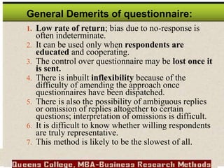 General Demerits of questionnaire:
1. Low rate of return; bias due to no-response is
often indeterminate.
2. It can be used only when respondents are
educated and cooperating.
3. The control over questionnaire may be lost once it
is sent.
4. There is inbuilt inflexibility because of the
difficulty of amending the approach once
questionnaires have been dispatched.
5. There is also the possibility of ambiguous replies
or omission of replies altogether to certain
questions; interpretation of omissions is difficult.
6. It is difficult to know whether willing respondents
are truly representative.
7. This method is likely to be the slowest of all.
 