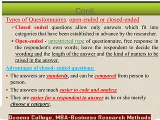 Types of Questionnaires: open-ended or closed-ended
Closed ended questions allow only answers which fit into
categories that have been established in advance by the researcher.
 Open-ended - unrestricted type of questionnaire, free response in
the respondent's own words; leave the respondent to decide the
wording and the length of the answer and the kind of matters to be
raised in the answer.
Advantages of closed- ended questions:
 The answers are standards, and can be compared from person to
person.
 The answers are much easier to code and analyze
 They are easier for a respondent to answer as he or she merely
choose a category,
Conti...
 