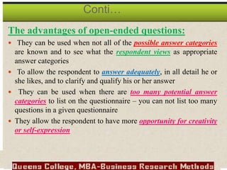 The advantages of open-ended questions:
 They can be used when not all of the possible answer categories
are known and to see what the respondent views as appropriate
answer categories
 To allow the respondent to answer adequately, in all detail he or
she likes, and to clarify and qualify his or her answer
 They can be used when there are too many potential answer
categories to list on the questionnaire – you can not list too many
questions in a given questionnaire
 They allow the respondent to have more opportunity for creativity
or self-expression
Conti…
 