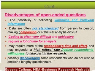 Disadvantages of open-ended questions
 The possibility of collecting worthless and irrelevant
information
 Data are often not standardized from person to person,
making comparison or statistical analysis difficult
 Coding is often very difficult and subjective
 require a lot of time for analysis
 may require more of the respondent's time and effort, and
may engender a high refusal rate /reduce respondents’
willingness to take part in the research.
 possibly discouraging some respondents who do not wish to
answer a lengthy questionnaire.
Conti…
 