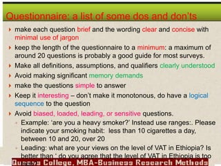  make each question brief and the wording clear and concise with
minimal use of jargon
 keep the length of the questionnaire to a minimum: a maximum of
around 20 questions is probably a good guide for most surveys.
 Make all definitions, assumptions, and qualifiers clearly understood
 Avoid making significant memory demands
 make the questions simple to answer
 Keep it interesting – don’t make it monotonous, do have a logical
sequence to the question
 Avoid biased, loaded, leading, or sensitive questions.
◦ Example: ‘are you a heavy smoker?’ Instead use ranges:. Please
indicate your smoking habit: less than 10 cigarettes a day,
between 10 and 20, over 20
◦ Leading: what are your views on the level of VAT in Ethiopia? Is
better than ‘ do you agree that the level of VAT in Ethiopia is too
Questionnaire: a list of some dos and don’ts
 