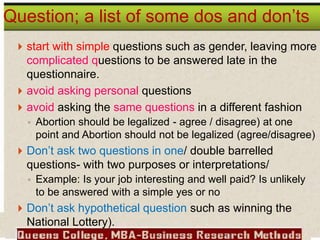  start with simple questions such as gender, leaving more
complicated questions to be answered late in the
questionnaire.
 avoid asking personal questions
 avoid asking the same questions in a different fashion
◦ Abortion should be legalized - agree / disagree) at one
point and Abortion should not be legalized (agree/disagree)
 Don’t ask two questions in one/ double barrelled
questions- with two purposes or interpretations/
◦ Example: Is your job interesting and well paid? Is unlikely
to be answered with a simple yes or no
 Don’t ask hypothetical question such as winning the
National Lottery).
Question; a list of some dos and don’ts
 