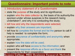 I. Introductory statement of a Questionnaire
 state the purpose of the study and its significance;
 explain who the data collector is, the basis of its authority/the
sponsor-under whose auspices is the research being
undertaken?, and why it is conducting the study;
 tell how and why the respondents were selected;
 explain why their answers are important;
 tell how to complete the format and list the person to call if
help is needed to complete the form;
 provide assurance of confidentiality and anonymity when
appropriate;
 explain how the data will be used;
 explain who will have access to the information; and
 present the response efforts as a favor and thank the
respondents for their cooperation.
Questionnaire: Important points to note
 