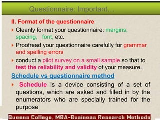 II. Format of the questionnaire
 Cleanly format your questionnaire: margins,
spacing, font, etc.
 Proofread your questionnaire carefully for grammar
and spelling errors
 conduct a pilot survey on a small sample so that to
test the reliability and validity of your measure.
Schedule vs questionnaire method
 Schedule is a device consisting of a set of
questions, which are asked and filled in by the
enumerators who are specially trained for the
purpose
Questionnaire: Important…
 