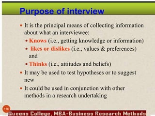 Purpose of interview
 It is the principal means of collecting information
about what an interviewee:
 Knows (i.e., getting knowledge or information)
 likes or dislikes (i.e., values & preferences)
and
 Thinks (i.e., attitudes and beliefs)
 It may be used to test hypotheses or to suggest
new
 It could be used in conjunction with other
methods in a research undertaking
116
 