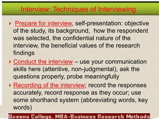  Prepare for interview, self-presentation: objective
of the study, its background, how the respondent
was selected, the confidential nature of the
interview, the beneficial values of the research
findings
 Conduct the interview – use your communication
skills here (attentive, non-judgmental), ask the
questions properly, probe meaningfully
 Recording of the interview; record the responses
accurately, record response as they occur; use
some shorthand system (abbreviating words, key
words)
Interview: Techniques of Interviewing
 