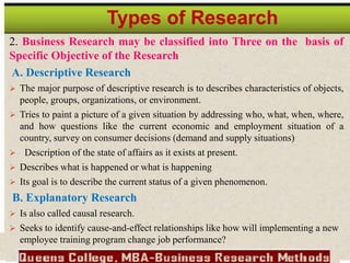 2. Business Research may be classified into Three on the basis of
Specific Objective of the Research
A. Descriptive Research
 The major purpose of descriptive research is to describes characteristics of objects,
people, groups, organizations, or environment.
 Tries to paint a picture of a given situation by addressing who, what, when, where,
and how questions like the current economic and employment situation of a
country, survey on consumer decisions (demand and supply situations)
 Description of the state of affairs as it exists at present.
 Describes what is happened or what is happening
 Its goal is to describe the current status of a given phenomenon.
B. Explanatory Research
 Is also called causal research.
 Seeks to identify cause-and-effect relationships like how will implementing a new
employee training program change job performance?
Types of Research
 