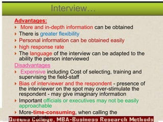 Advantages:
 More and in-depth information can be obtained
 There is greater flexibility
 Personal information can be obtained easily
 high response rate
 The language of the interview can be adapted to the
ability the person interviewed
Disadvantages
 Expensive including Cost of selecting, training and
supervising the field-staff
 Bias of interviewer and the respondent - presence of
the interviewer on the spot may over-stimulate the
respondent - may give imaginary information
 Important officials or executives may not be easily
approachable
 More-time-consuming, when calling the
respondents
Interview…
 