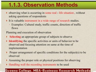  observing what is occurring in some real - life situation , without
asking questions of respondents
 It is valuable instrument in a wide range of research studies.
◦ Examples: Cultural study, traffic counts, direction of traffic
flows
Planning and execution of observation
 Selecting an appropriate group of subjects to observe
 Identifying the specific activities or units of behavior to be
observed and focusing attention on same at the time of
implementation
 Proper arrangement of specific conditions for the subject(s) to be
observed
 Assuming the proper role or physical positions for observing
 Handling well the recording instruments to be used
1.1.3. Observation Methods
 