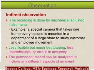 Indirect observation
 The recording is done by mechanical/adjusted
instruments
◦ Example: a special camera that takes one
frame every second is mounted in a
department of a large store to study customer
and employee movement
 Less flexible but much less biasing, less
unpredictable or erratic in accuracy
 The permanent record can be analyzed to
include any different aspects of an event
Observation
 