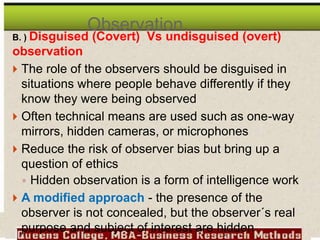 B. ) Disguised (Covert) Vs undisguised (overt)
observation
 The role of the observers should be disguised in
situations where people behave differently if they
know they were being observed
 Often technical means are used such as one-way
mirrors, hidden cameras, or microphones
 Reduce the risk of observer bias but bring up a
question of ethics
◦ Hidden observation is a form of intelligence work
 A modified approach - the presence of the
observer is not concealed, but the observer´s real
purpose and subject of interest are hidden
Observation…
 