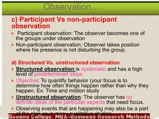 c) Participant Vs non-participant
observation
 Participant observation: The observer becomes one of
the groups under observation
 Non-participant observation: Observer takes position
where his presence is not disturbing the group.
d) Structured Vs. unstructured observation
 Structured observation is systematic and has a high
level of predetermined steps
 Objective: To quantify behavior (your focus is to
determine how often things happen rather than why they
happen. Ex: Time and motion study
 Unstructured observation: The observer has no
definite ideas of the particular aspects that need focus.
 Observing events that are happening may also be a part
of the plan as in many qualitative studies.
Observation…
 