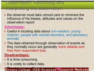  the observer must take utmost care to minimize the
influence of his biases, attitudes and values on the
observation report
Advantages:
 Useful in locating data about non-readers, young
children, people with mental disorders, and laboratory
animals
 The data obtained through observation of events as
they normally occur are generally more reliable and
free from respondent bias.
Disadvantages:
 It is time consuming
 It is costly to collect data.
 The data may reflect observers’ bias
Observation: Recording and
interpreting the observation
 