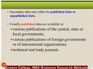  Secondary data may either be published data or
unpublished data.
 Usually published data are available in:
various publications of the central, state or
local governments;
various publications of foreign governments
or of international organizations;
technical and trade journals.
129
 
