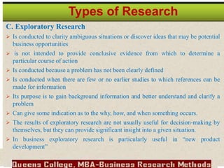 C. Exploratory Research
 Is conducted to clarity ambiguous situations or discover ideas that may be potential
business opportunities
 is not intended to provide conclusive evidence from which to determine a
particular course of action
 Is conducted because a problem has not been clearly defined
 Is conducted when there are few or no earlier studies to which references can be
made for information
 Its purpose is to gain background information and better understand and clarify a
problem
 Can give some indication as to the why, how, and when something occurs.
 The results of exploratory research are not usually useful for decision-making by
themselves, but they can provide significant insight into a given situation.
 In business exploratory research is particularly useful in “new product
development”
Types of Research
 