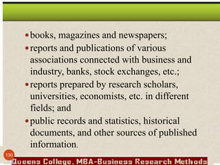 books, magazines and newspapers;
reports and publications of various
associations connected with business and
industry, banks, stock exchanges, etc.;
reports prepared by research scholars,
universities, economists, etc. in different
fields; and
public records and statistics, historical
documents, and other sources of published
information.
130
 
