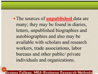 The sources of unpublished data are
many; they may be found in diaries,
letters, unpublished biographies and
autobiographies and also may be
available with scholars and research
workers, trade associations, labor
bureaus and other public/ private
individuals and organizations.
131
 